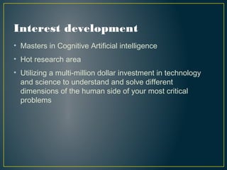 Interest development
• Masters in Cognitive Artificial intelligence
• Hot research area
• Utilizing a multi-million dollar investment in technology
and science to understand and solve different
dimensions of the human side of your most critical
problems 
 