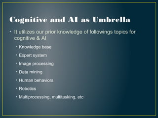 Cognitive and AI as Umbrella
• It utilizes our prior knowledge of followings topics for
cognitive & AI
• Knowledge base
• Expert system
• Image processing
• Data mining
• Human behaviors
• Robotics
• Multiprocessing, multitasking, etc
 