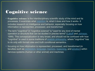 Cognitive science
• Cognitive science is the interdisciplinary scientific study of the mind and its
processes. It examines what cognition is, what it does and how it works. It
includes research on intelligence and behavior, especially focusing on how
information is represented, processed, and transformed
• The term "cognitive" in "cognitive science" is "used for any kind of mental
operation or structure that can be studied in precise terms" (Lakoff and Johnson,
1999). This conceptualization is very broad, and should not be confused with how
"cognitive" is used in some traditions of analytic philosophy, where "cognitive" has
to do only with formal rules and truth conditional semantics.
• focusing on how information is represented, processed, and transformed (in
faculties such as perception, language, memory, reasoning, and emotion) within
nervous systems (human or other animal) and machines
 