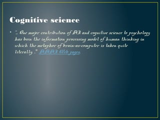 Cognitive science
• “... One major contribution of AI and cognitive science to psychology
has been the information processing model of human thinking in
which the metaphor of brain-as-computer is taken quite
literally. ." AAAI Web pages.
 