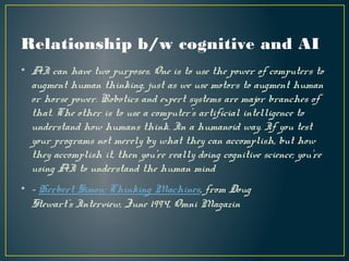 Relationship b/w cognitive and AI
• AI can have two purposes. One is to use the power of computers to
augment human thinking, just as we use motors to augment human
or horse power. Robotics and expert systems are major branches of
that. The other is to use a computer's artificial intelligence to
understand how humans think. In a humanoid way. If you test
your programs not merely by what they can accomplish, but how
they accomplish it, then you're really doing cognitive science; you're
using AI to understand the human mind
• - Herbert Simon: Thinking Machines, from Doug
Stewart's Interview, June 1994, Omni Magazin
 