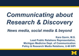 Communicating about
Research & Discovery
Kara Gavin, M.S.
Lead Public Relations Representative,
Michigan Medicine Dept. of Communication
Policy & Research Media Relations, U-M IHPI
News media, social media & beyond
 