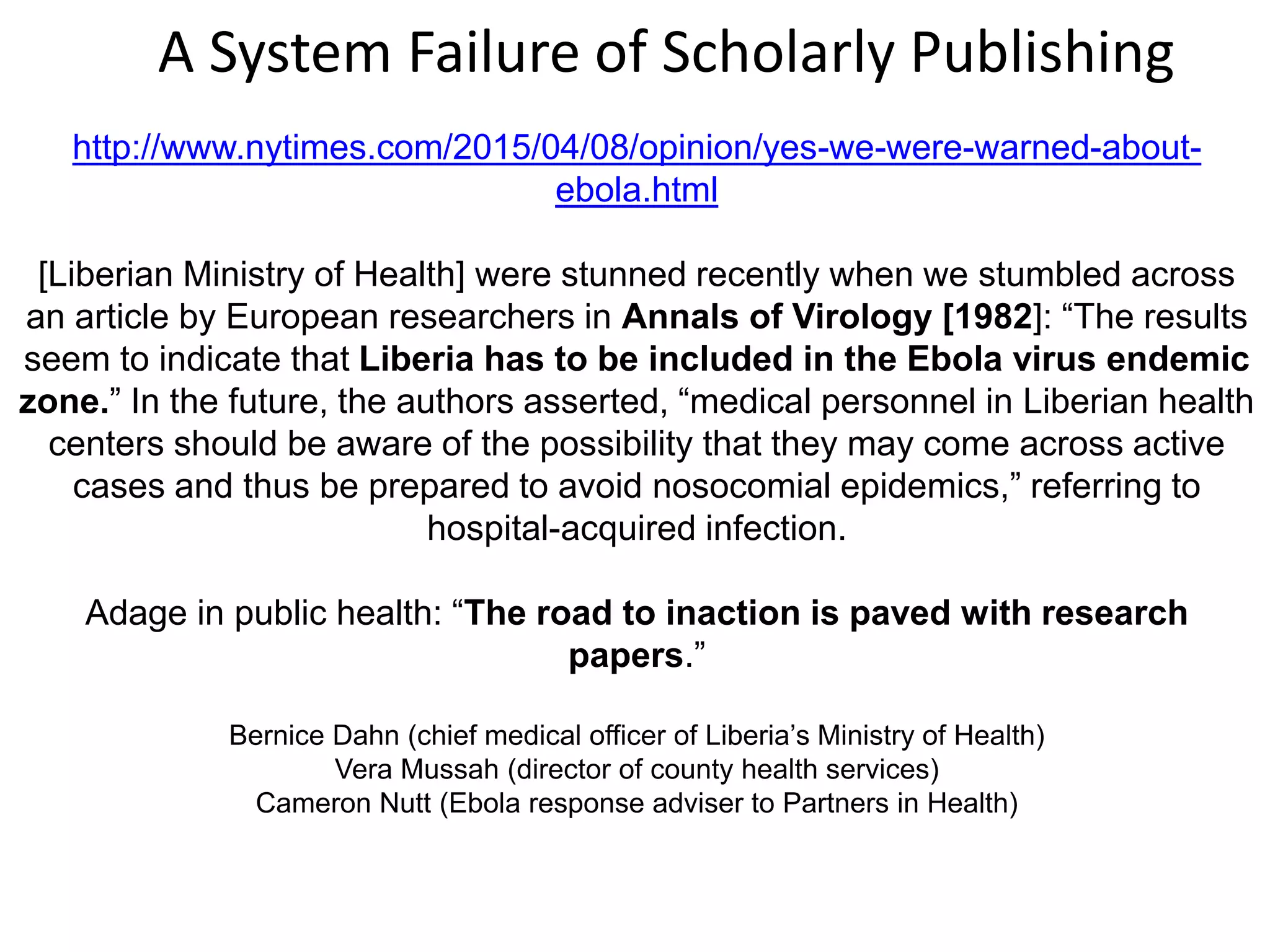 http://www.nytimes.com/2015/04/08/opinion/yes-we-were-warned-about-
ebola.html
[Liberian Ministry of Health] were stunned recently when we stumbled across
an article by European researchers in Annals of Virology [1982]: “The results
seem to indicate that Liberia has to be included in the Ebola virus endemic
zone.” In the future, the authors asserted, “medical personnel in Liberian health
centers should be aware of the possibility that they may come across active
cases and thus be prepared to avoid nosocomial epidemics,” referring to
hospital-acquired infection.
Adage in public health: “The road to inaction is paved with research
papers.”
Bernice Dahn (chief medical officer of Liberia’s Ministry of Health)
Vera Mussah (director of county health services)
Cameron Nutt (Ebola response adviser to Partners in Health)
A System Failure of Scholarly Publishing
 
