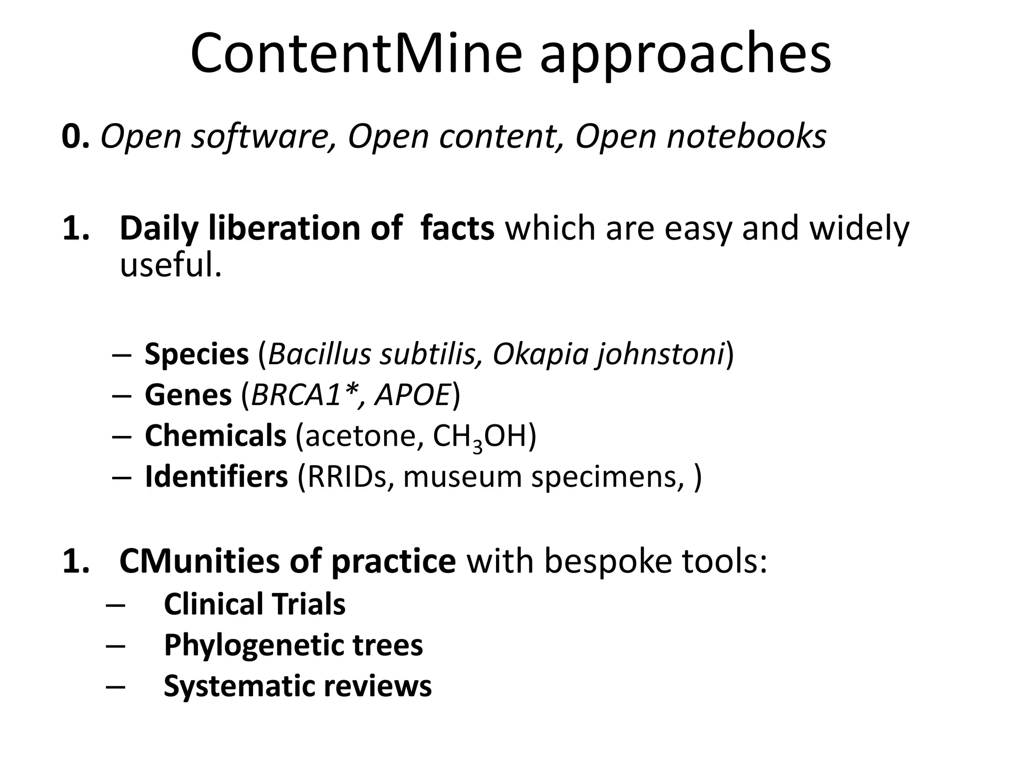 ContentMine approaches
0. Open software, Open content, Open notebooks
1. Daily liberation of facts which are easy and widely
useful.
– Species (Bacillus subtilis, Okapia johnstoni)
– Genes (BRCA1*, APOE)
– Chemicals (acetone, CH3OH)
– Identifiers (RRIDs, museum specimens, )
1. CMunities of practice with bespoke tools:
– Clinical Trials
– Phylogenetic trees
– Systematic reviews
 