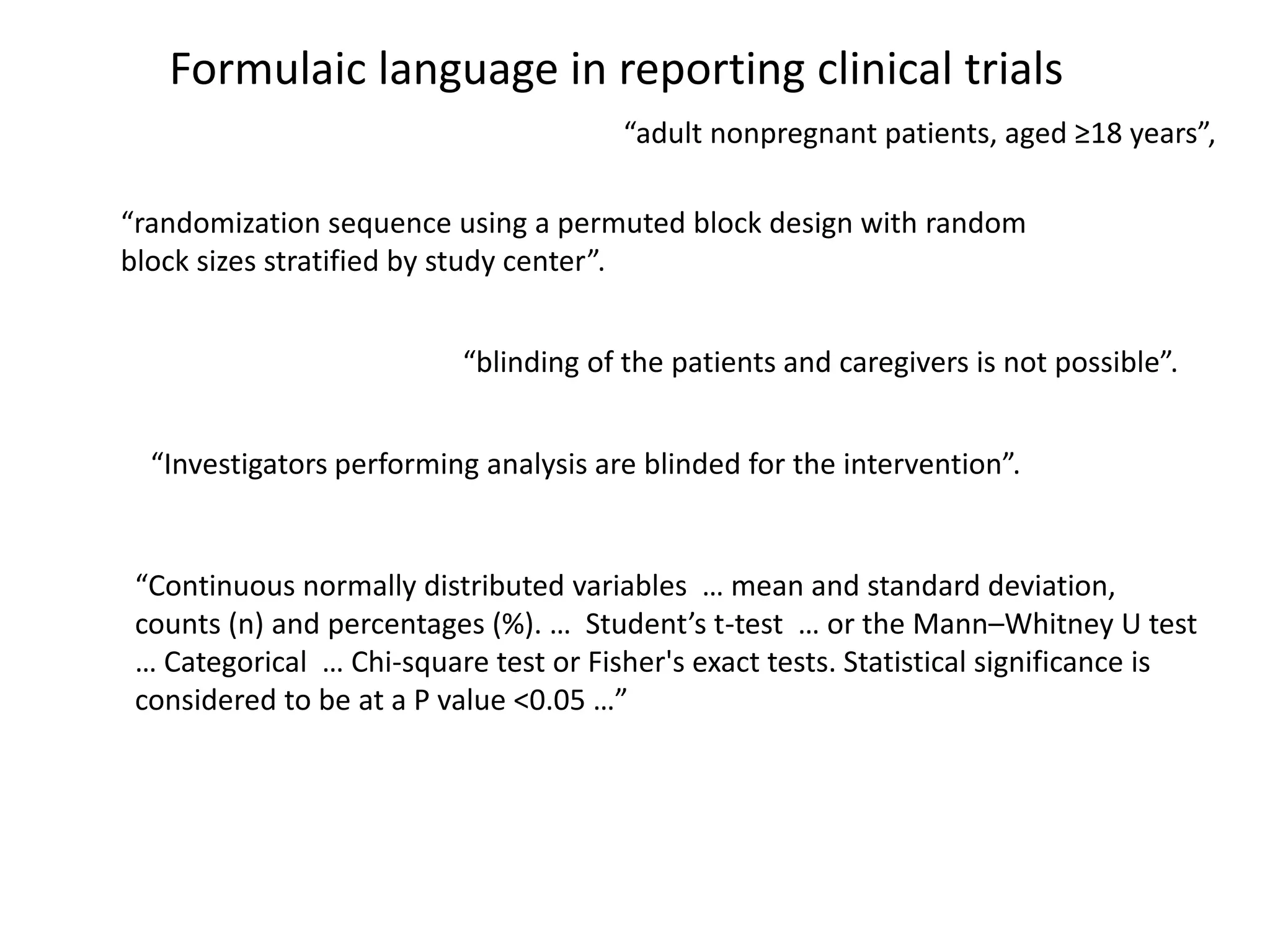 “adult nonpregnant patients, aged ≥18 years”,
“randomization sequence using a permuted block design with random
block sizes stratified by study center”.
“blinding of the patients and caregivers is not possible”.
“Investigators performing analysis are blinded for the intervention”.
“Continuous normally distributed variables … mean and standard deviation,
counts (n) and percentages (%). … Student’s t-test … or the Mann–Whitney U test
… Categorical … Chi-square test or Fisher's exact tests. Statistical significance is
considered to be at a P value <0.05 …”
Formulaic language in reporting clinical trials
 