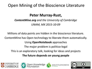 Open Mining of the Bioscience Literature
Peter Murray-Rust,
ContentMine.org and the University of Cambridge
UNAM, MX 2015-10-09
Millions of data points are hidden in the bioscience literature.
ContentMine has Open technology to liberate them automatically.
Using OpenNotebook approaches
The major problem is politico-legal
This is an exploratory talk, looking for ideas and projects
The future depends on young people
 