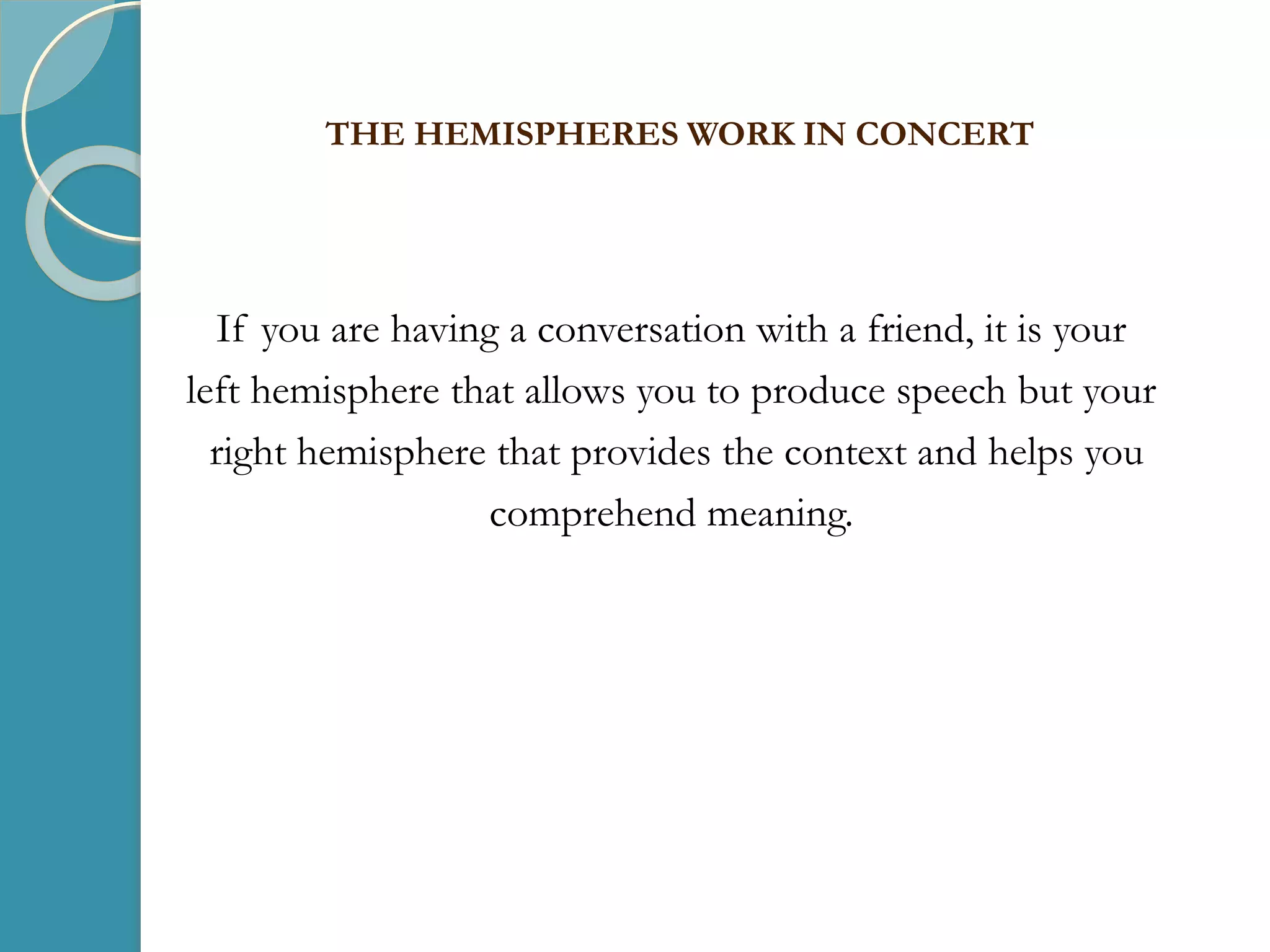 If you are having a conversation with a friend, it is your
left hemisphere that allows you to produce speech but your
right hemisphere that provides the context and helps you
comprehend meaning.
THE HEMISPHERES WORK IN CONCERT
 