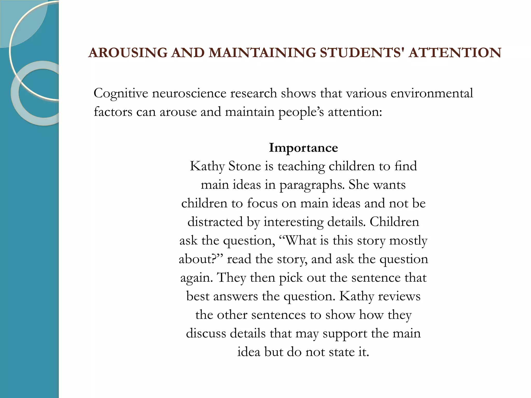 AROUSING AND MAINTAINING STUDENTS' ATTENTION
Cognitive neuroscience research shows that various environmental
factors can arouse and maintain people’s attention:
Importance
Kathy Stone is teaching children to ﬁnd
main ideas in paragraphs. She wants
children to focus on main ideas and not be
distracted by interesting details. Children
ask the question, “What is this story mostly
about?” read the story, and ask the question
again. They then pick out the sentence that
best answers the question. Kathy reviews
the other sentences to show how they
discuss details that may support the main
idea but do not state it.
 