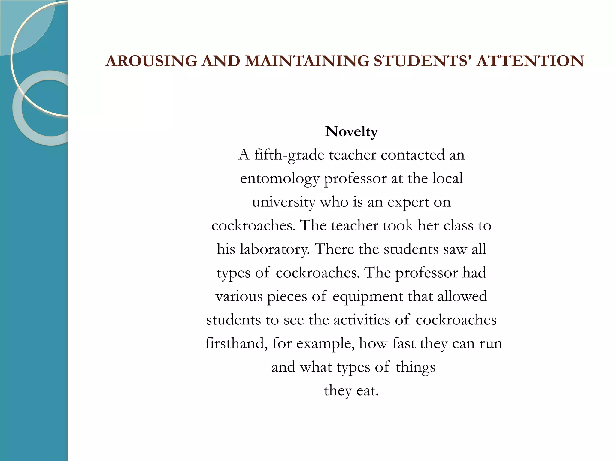 AROUSING AND MAINTAINING STUDENTS' ATTENTION
Novelty
A fifth-grade teacher contacted an
entomology professor at the local
university who is an expert on
cockroaches. The teacher took her class to
his laboratory. There the students saw all
types of cockroaches. The professor had
various pieces of equipment that allowed
students to see the activities of cockroaches
firsthand, for example, how fast they can run
and what types of things
they eat.
 