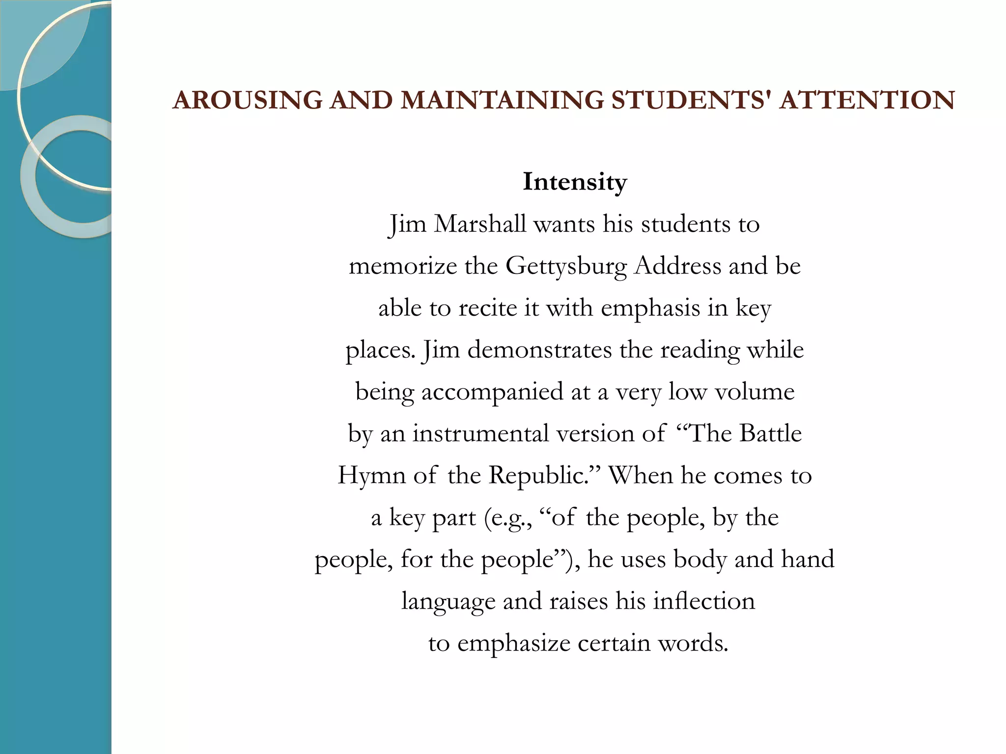 AROUSING AND MAINTAINING STUDENTS' ATTENTION
Intensity
Jim Marshall wants his students to
memorize the Gettysburg Address and be
able to recite it with emphasis in key
places. Jim demonstrates the reading while
being accompanied at a very low volume
by an instrumental version of “The Battle
Hymn of the Republic.” When he comes to
a key part (e.g., “of the people, by the
people, for the people”), he uses body and hand
language and raises his inﬂection
to emphasize certain words.
 