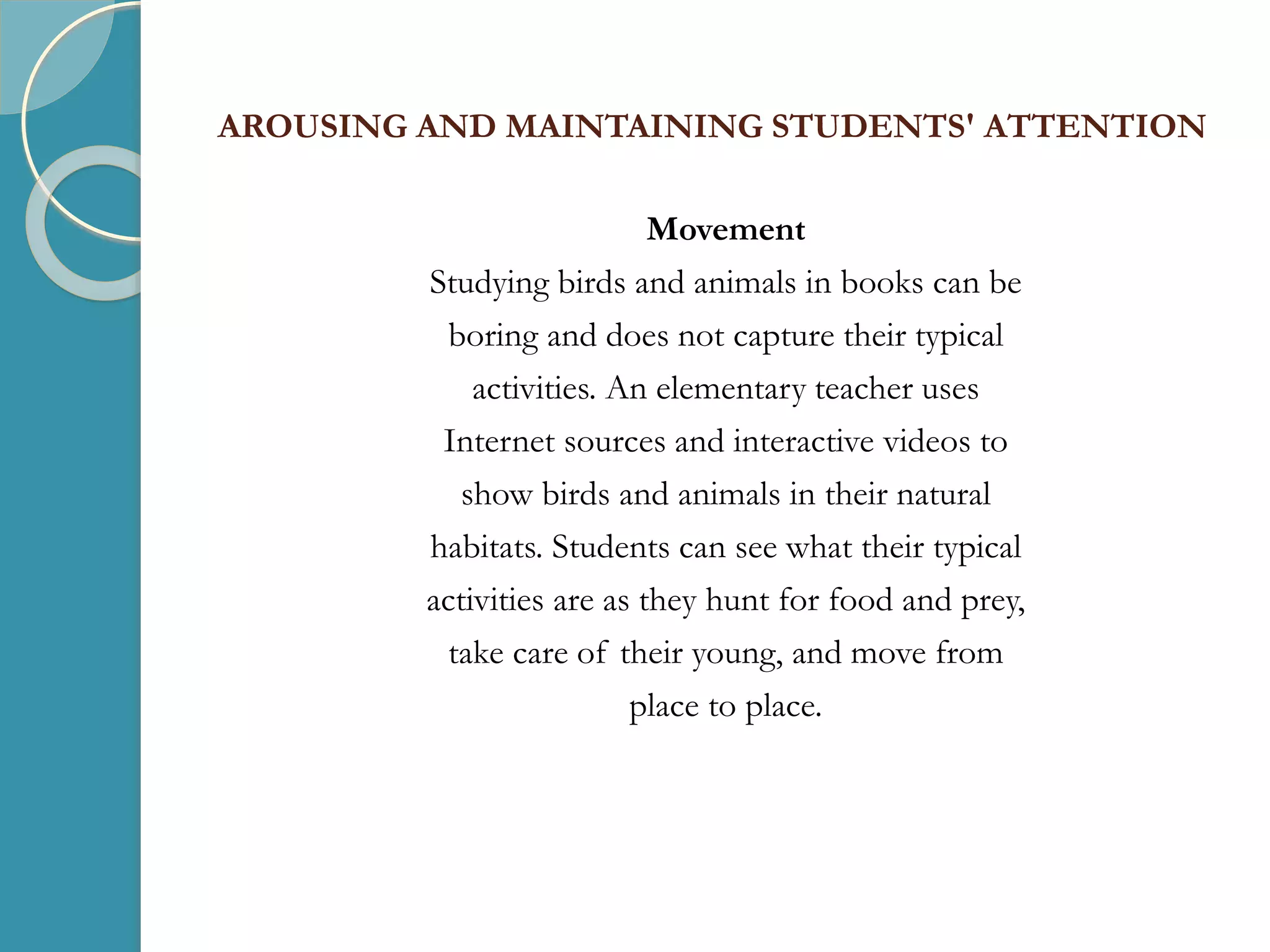 AROUSING AND MAINTAINING STUDENTS' ATTENTION
Movement
Studying birds and animals in books can be
boring and does not capture their typical
activities. An elementary teacher uses
Internet sources and interactive videos to
show birds and animals in their natural
habitats. Students can see what their typical
activities are as they hunt for food and prey,
take care of their young, and move from
place to place.
 