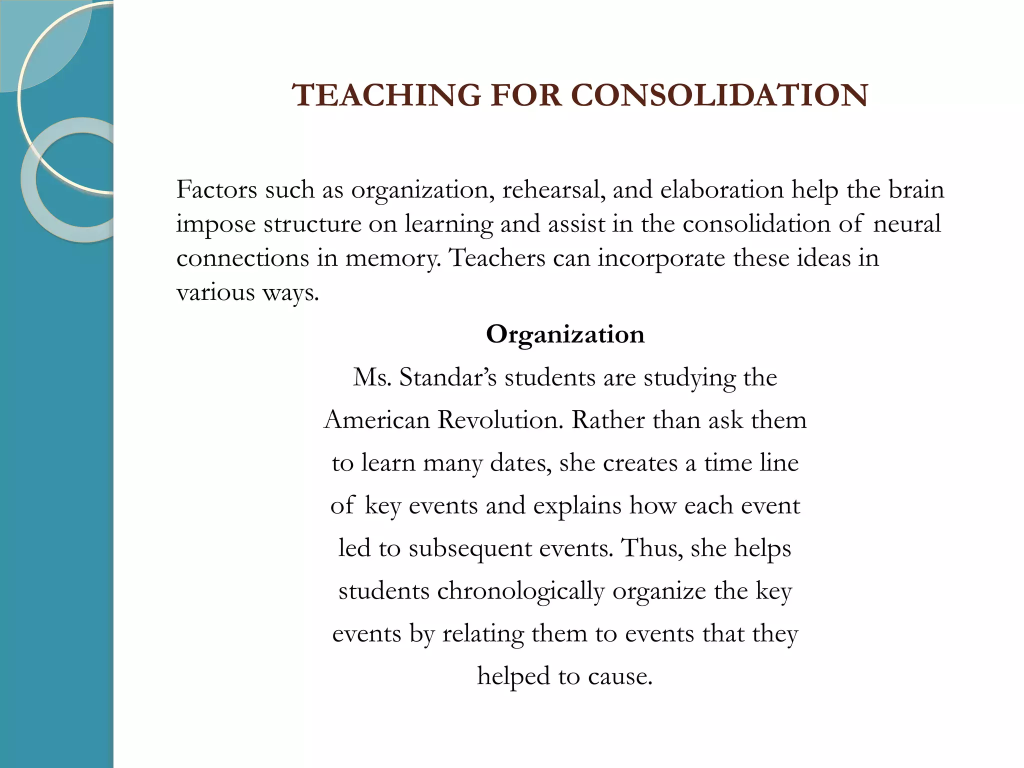 TEACHING FOR CONSOLIDATION
Factors such as organization, rehearsal, and elaboration help the brain
impose structure on learning and assist in the consolidation of neural
connections in memory. Teachers can incorporate these ideas in
various ways.
Organization
Ms. Standar’s students are studying the
American Revolution. Rather than ask them
to learn many dates, she creates a time line
of key events and explains how each event
led to subsequent events. Thus, she helps
students chronologically organize the key
events by relating them to events that they
helped to cause.
 