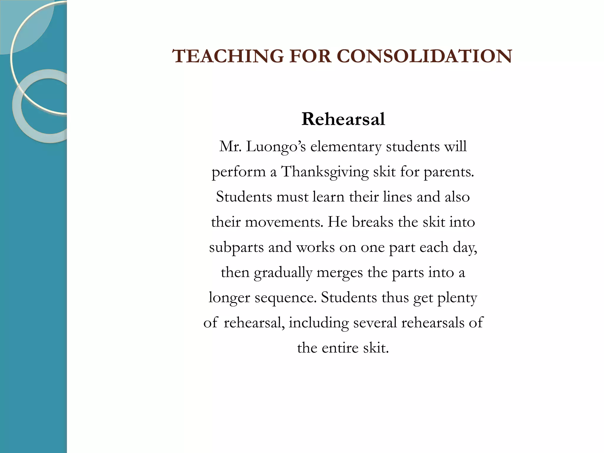 TEACHING FOR CONSOLIDATION
Rehearsal
Mr. Luongo’s elementary students will
perform a Thanksgiving skit for parents.
Students must learn their lines and also
their movements. He breaks the skit into
subparts and works on one part each day,
then gradually merges the parts into a
longer sequence. Students thus get plenty
of rehearsal, including several rehearsals of
the entire skit.
 