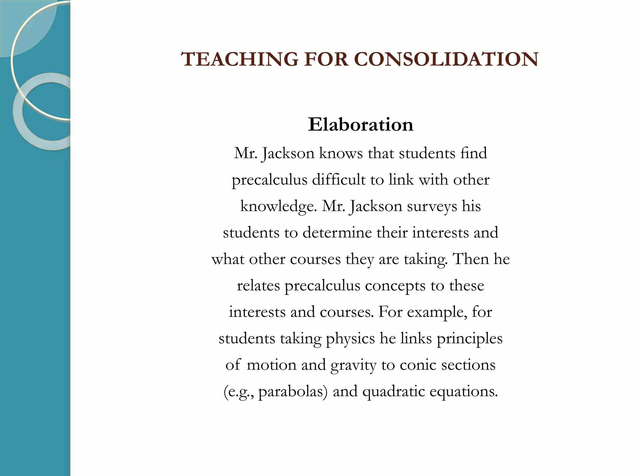 TEACHING FOR CONSOLIDATION
Elaboration
Mr. Jackson knows that students ﬁnd
precalculus difficult to link with other
knowledge. Mr. Jackson surveys his
students to determine their interests and
what other courses they are taking. Then he
relates precalculus concepts to these
interests and courses. For example, for
students taking physics he links principles
of motion and gravity to conic sections
(e.g., parabolas) and quadratic equations.
 