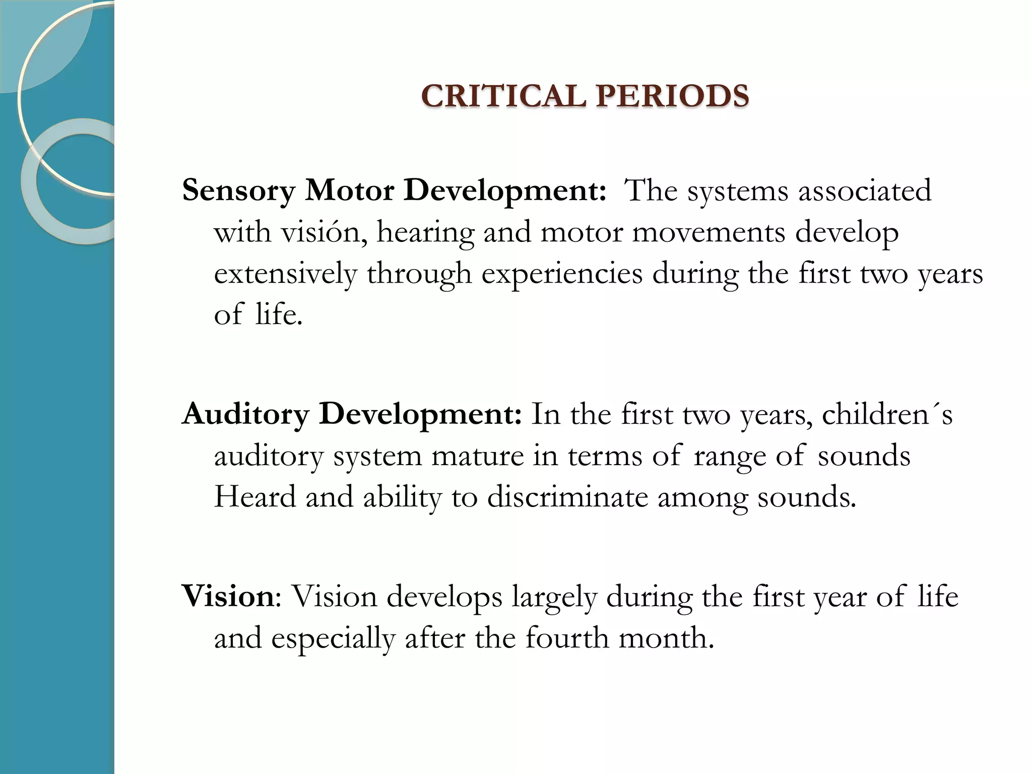 CRITICAL PERIODS
Sensory Motor Development: The systems associated
with visión, hearing and motor movements develop
extensively through experiencies during the first two years
of life.
Auditory Development: In the first two years, children´s
auditory system mature in terms of range of sounds
Heard and ability to discriminate among sounds.
Vision: Vision develops largely during the first year of life
and especially after the fourth month.
 