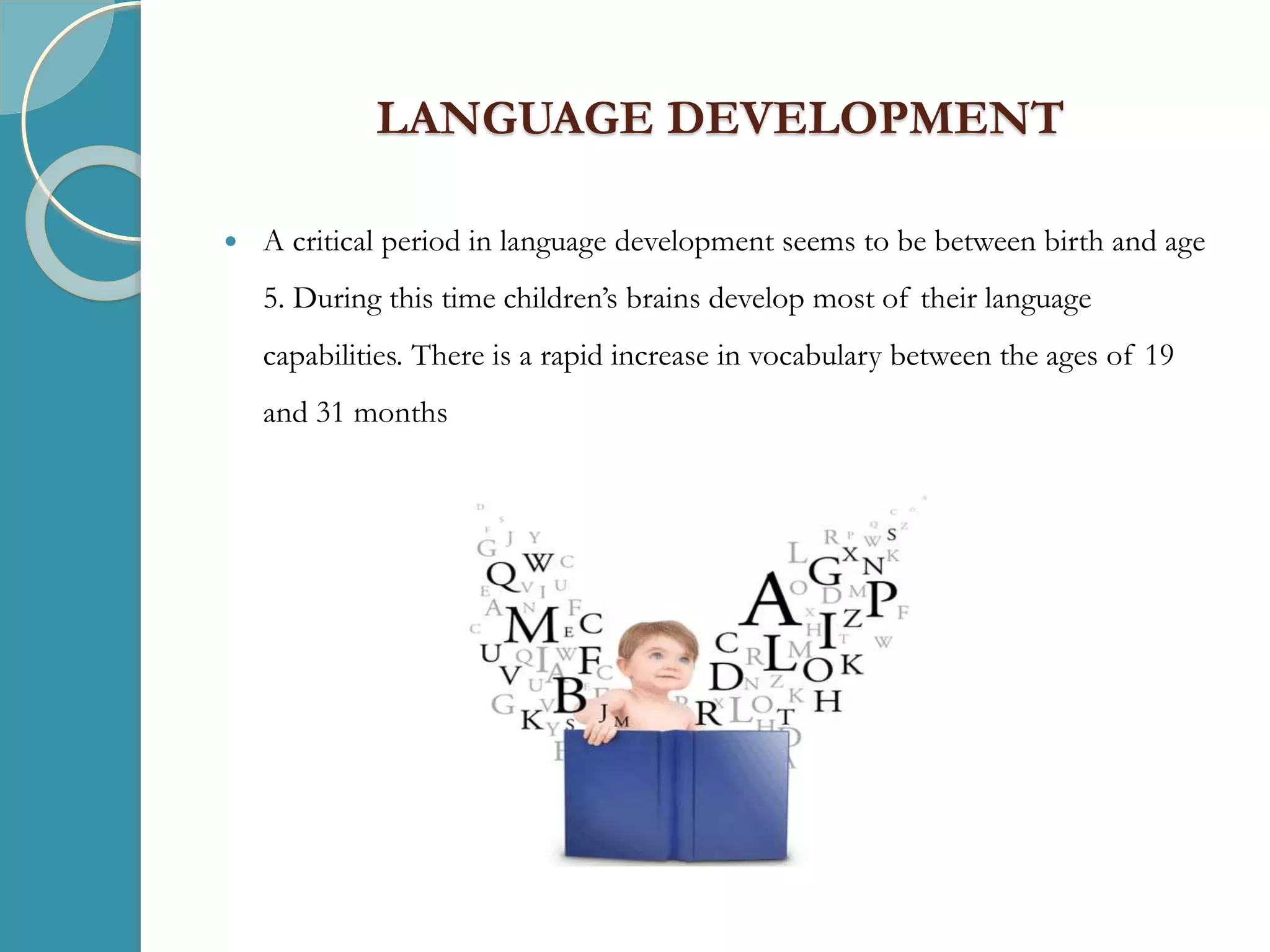 LANGUAGE DEVELOPMENT
 A critical period in language development seems to be between birth and age
5. During this time children’s brains develop most of their language
capabilities. There is a rapid increase in vocabulary between the ages of 19
and 31 months
 