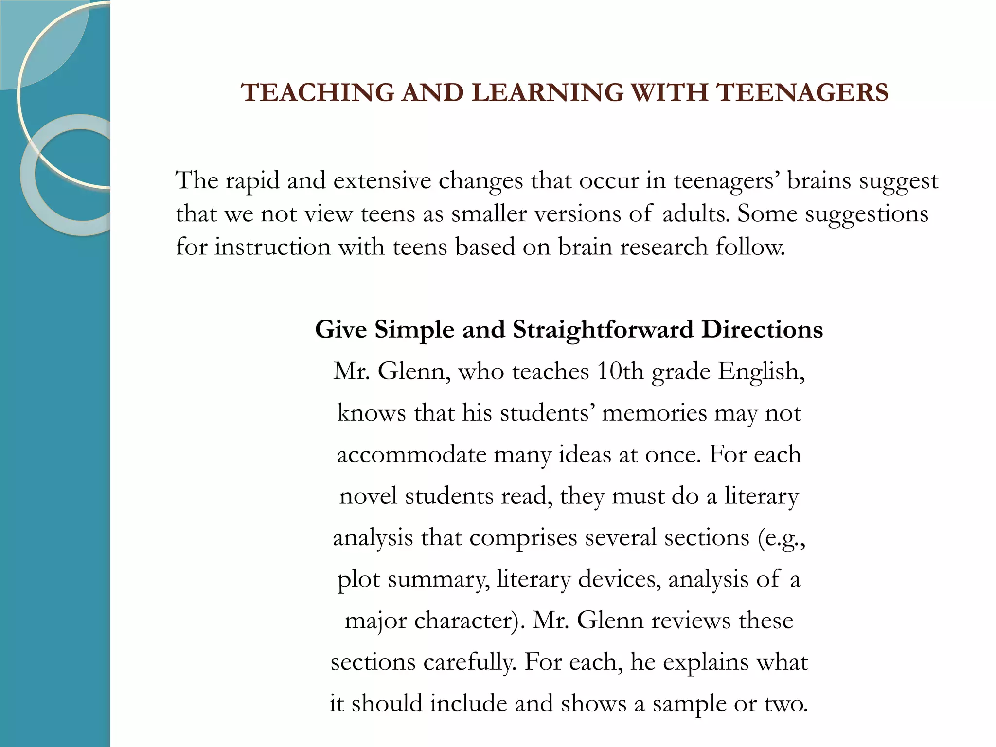 TEACHING AND LEARNING WITH TEENAGERS
The rapid and extensive changes that occur in teenagers’ brains suggest
that we not view teens as smaller versions of adults. Some suggestions
for instruction with teens based on brain research follow.
Give Simple and Straightforward Directions
Mr. Glenn, who teaches 10th grade English,
knows that his students’ memories may not
accommodate many ideas at once. For each
novel students read, they must do a literary
analysis that comprises several sections (e.g.,
plot summary, literary devices, analysis of a
major character). Mr. Glenn reviews these
sections carefully. For each, he explains what
it should include and shows a sample or two.
 