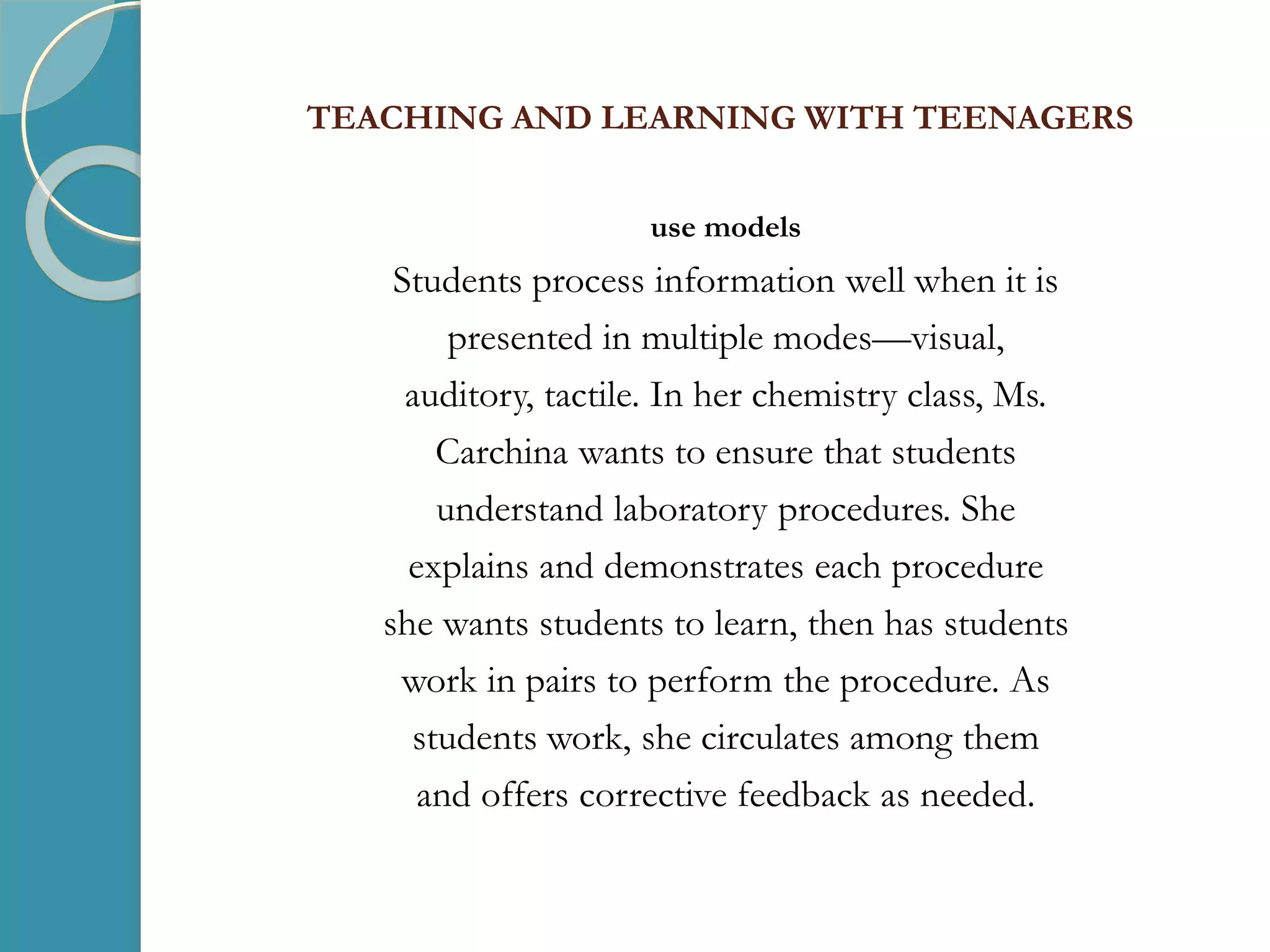 TEACHING AND LEARNING WITH TEENAGERS
use models
Students process information well when it is
presented in multiple modes—visual,
auditory, tactile. In her chemistry class, Ms.
Carchina wants to ensure that students
understand laboratory procedures. She
explains and demonstrates each procedure
she wants students to learn, then has students
work in pairs to perform the procedure. As
students work, she circulates among them
and offers corrective feedback as needed.
 
