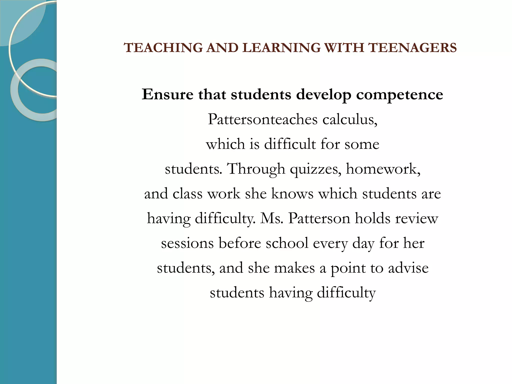 TEACHING AND LEARNING WITH TEENAGERS
Ensure that students develop competence
Pattersonteaches calculus,
which is difficult for some
students. Through quizzes, homework,
and class work she knows which students are
having difficulty. Ms. Patterson holds review
sessions before school every day for her
students, and she makes a point to advise
students having difficulty
 