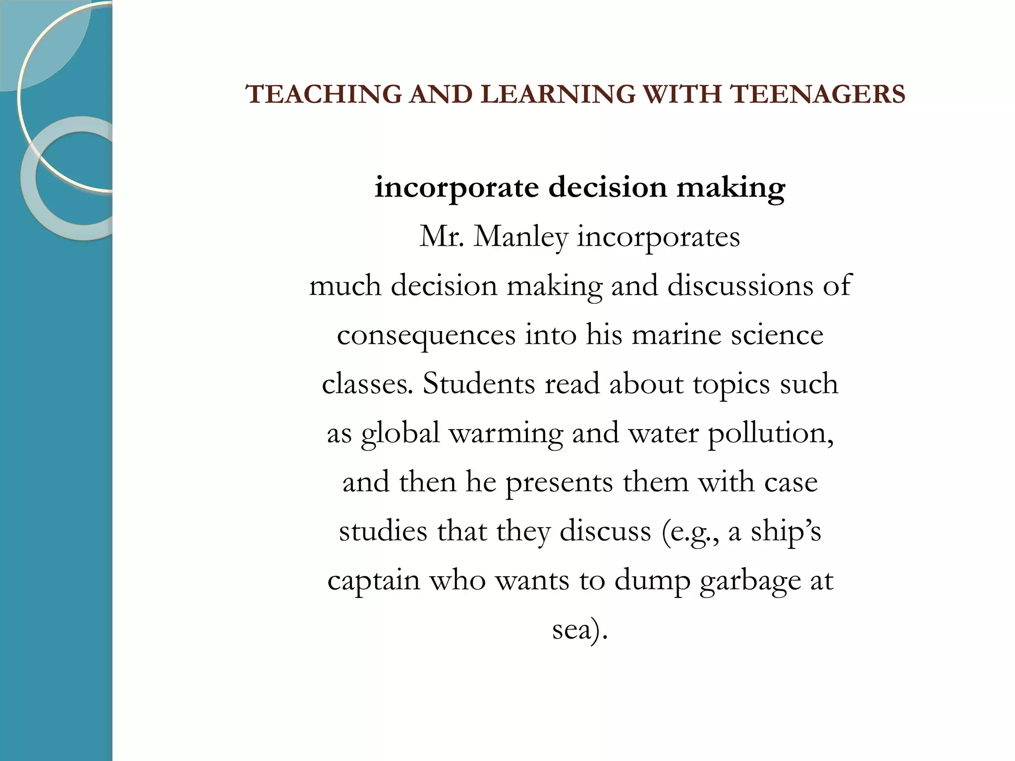 TEACHING AND LEARNING WITH TEENAGERS
incorporate decision making
Mr. Manley incorporates
much decision making and discussions of
consequences into his marine science
classes. Students read about topics such
as global warming and water pollution,
and then he presents them with case
studies that they discuss (e.g., a ship’s
captain who wants to dump garbage at
sea).
 