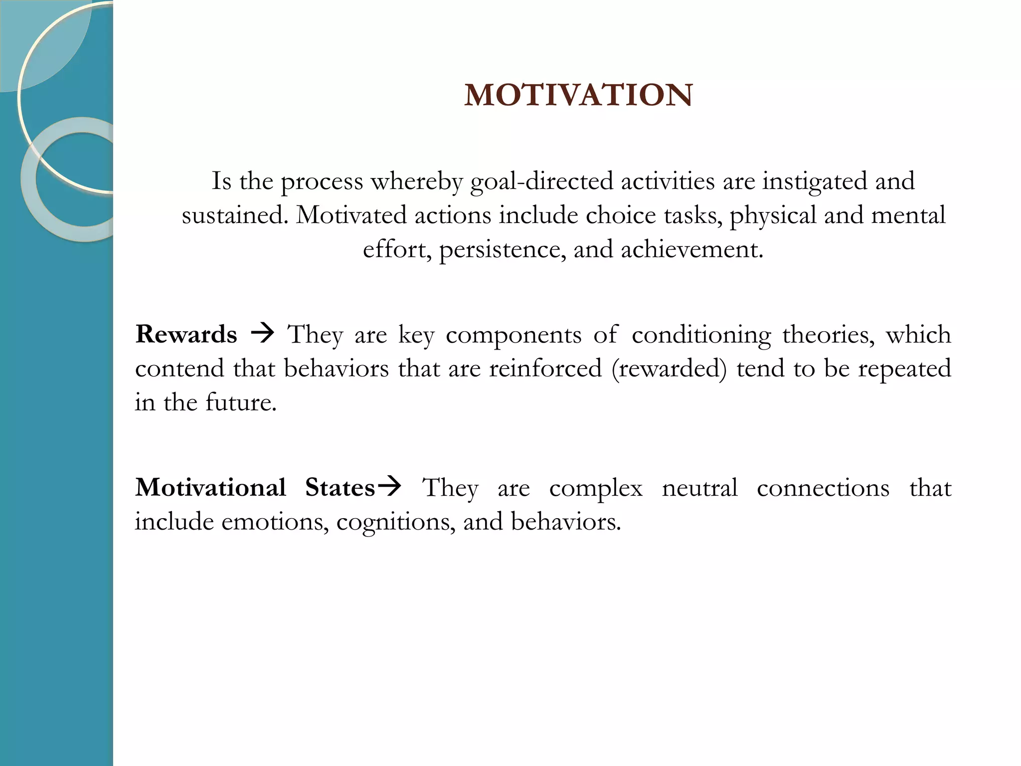 MOTIVATION
Is the process whereby goal-directed activities are instigated and
sustained. Motivated actions include choice tasks, physical and mental
effort, persistence, and achievement.
Rewards  They are key components of conditioning theories, which
contend that behaviors that are reinforced (rewarded) tend to be repeated
in the future.
Motivational States They are complex neutral connections that
include emotions, cognitions, and behaviors.
 