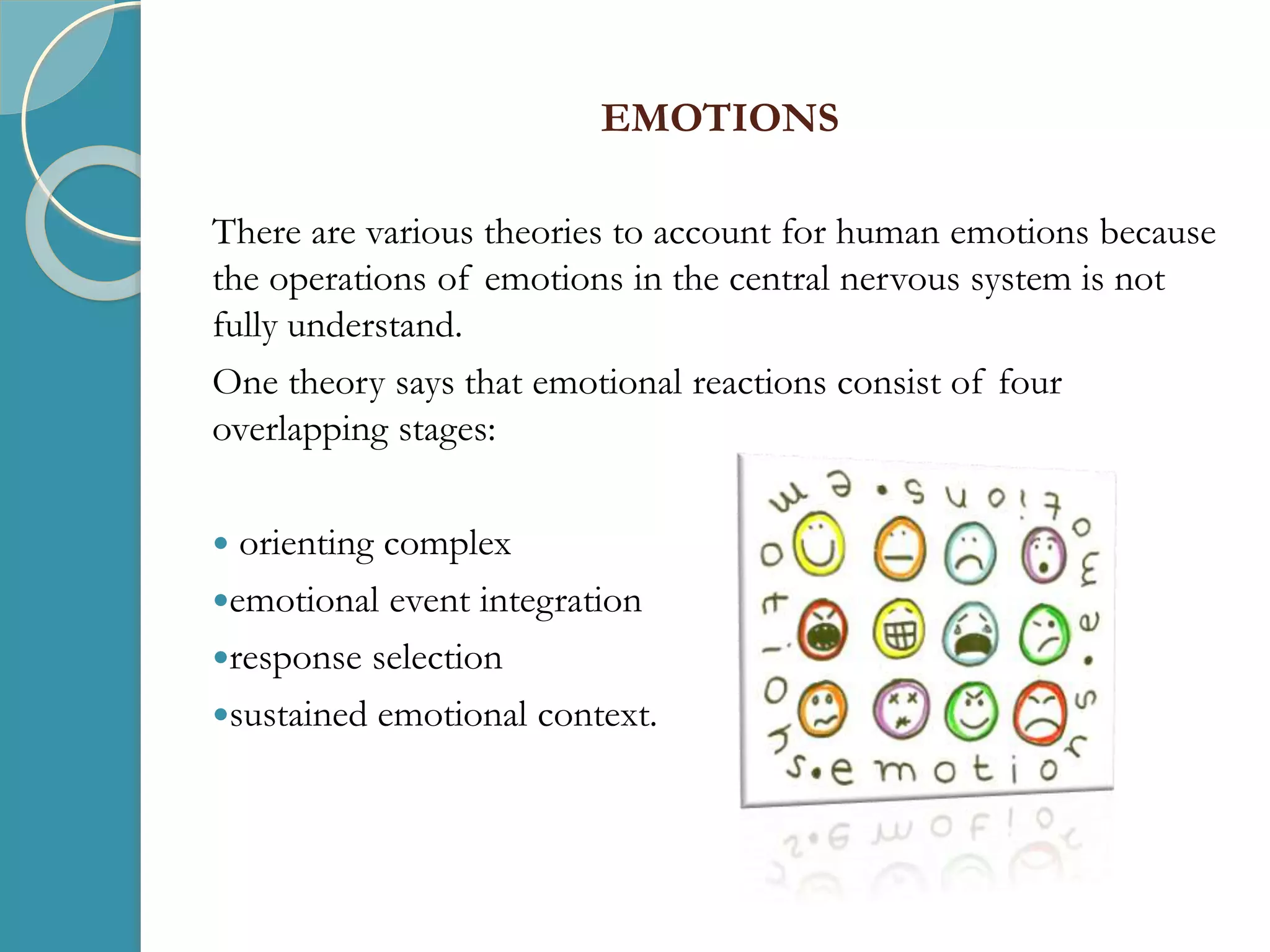 EMOTIONS
There are various theories to account for human emotions because
the operations of emotions in the central nervous system is not
fully understand.
One theory says that emotional reactions consist of four
overlapping stages:
 orienting complex
emotional event integration
response selection
sustained emotional context.
 