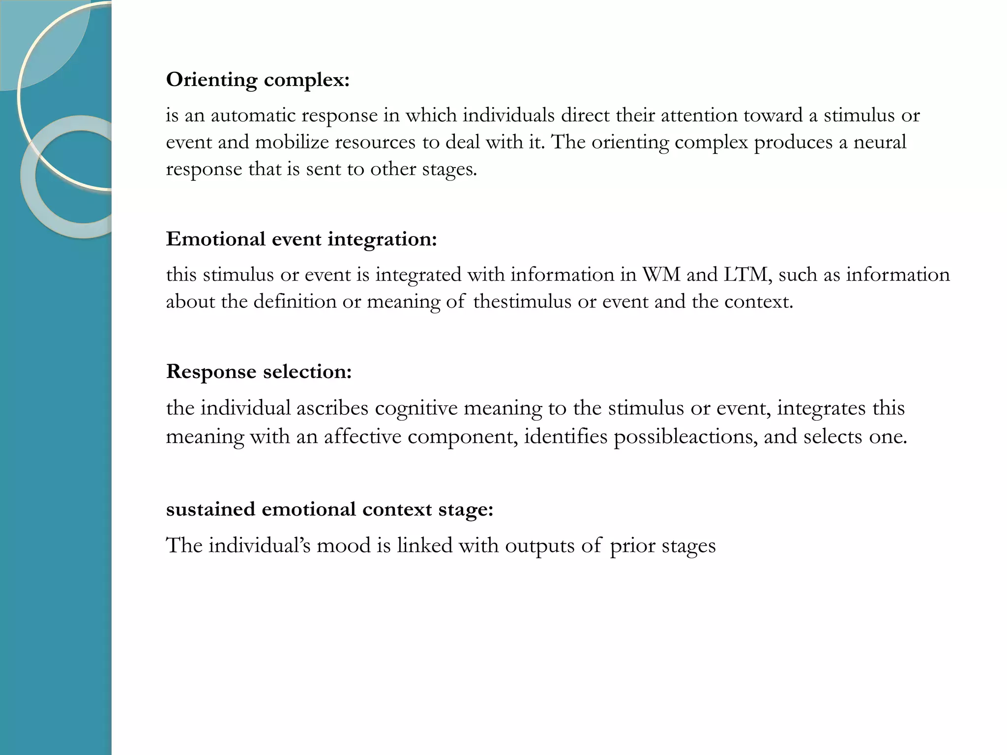 Orienting complex:
is an automatic response in which individuals direct their attention toward a stimulus or
event and mobilize resources to deal with it. The orienting complex produces a neural
response that is sent to other stages.
Emotional event integration:
this stimulus or event is integrated with information in WM and LTM, such as information
about the definition or meaning of thestimulus or event and the context.
Response selection:
the individual ascribes cognitive meaning to the stimulus or event, integrates this
meaning with an affective component, identifies possibleactions, and selects one.
sustained emotional context stage:
The individual’s mood is linked with outputs of prior stages
 