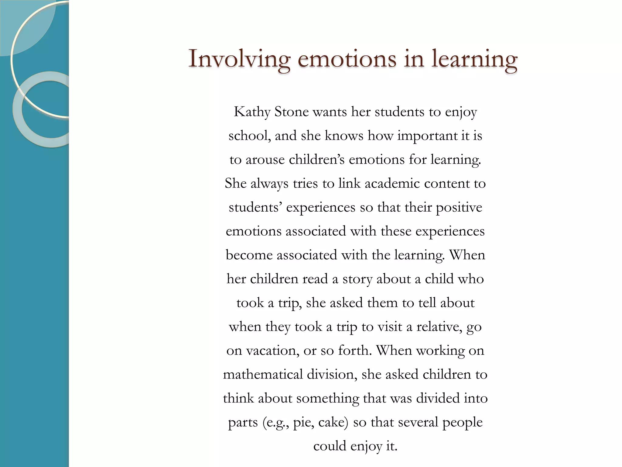 Involving emotions in learning
Kathy Stone wants her students to enjoy
school, and she knows how important it is
to arouse children’s emotions for learning.
She always tries to link academic content to
students’ experiences so that their positive
emotions associated with these experiences
become associated with the learning. When
her children read a story about a child who
took a trip, she asked them to tell about
when they took a trip to visit a relative, go
on vacation, or so forth. When working on
mathematical division, she asked children to
think about something that was divided into
parts (e.g., pie, cake) so that several people
could enjoy it.
 