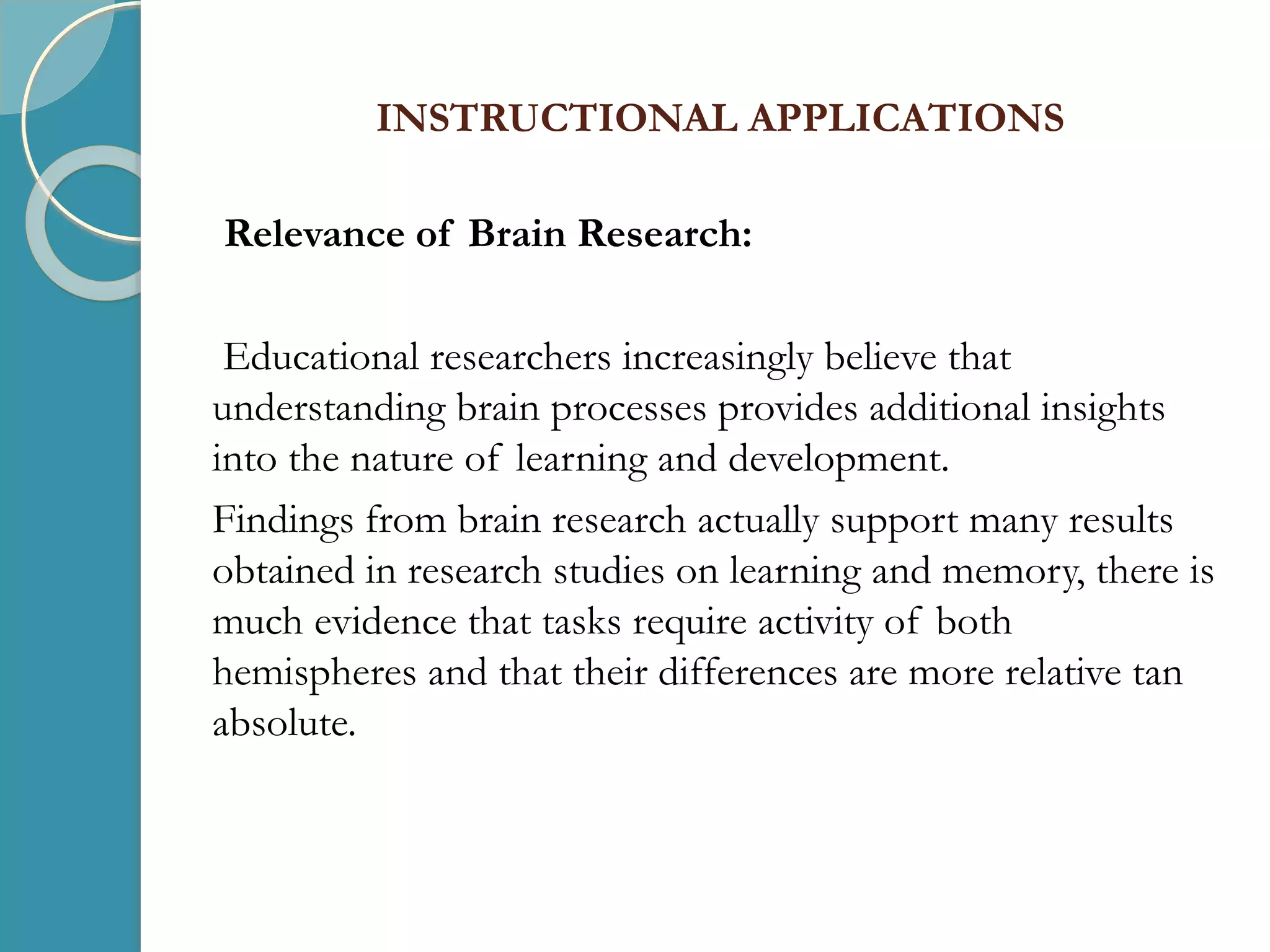 INSTRUCTIONAL APPLICATIONS
Relevance of Brain Research:
Educational researchers increasingly believe that
understanding brain processes provides additional insights
into the nature of learning and development.
Findings from brain research actually support many results
obtained in research studies on learning and memory, there is
much evidence that tasks require activity of both
hemispheres and that their differences are more relative tan
absolute.
 