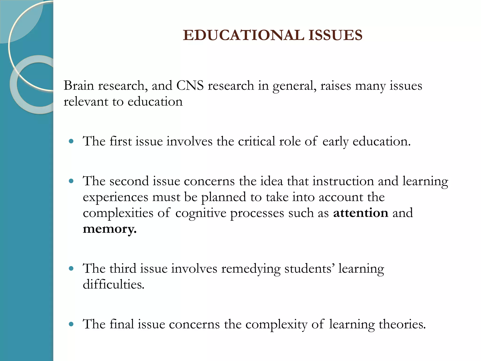 EDUCATIONAL ISSUES
Brain research, and CNS research in general, raises many issues
relevant to education
 The first issue involves the critical role of early education.
 The second issue concerns the idea that instruction and learning
experiences must be planned to take into account the
complexities of cognitive processes such as attention and
memory.
 The third issue involves remedying students’ learning
difficulties.
 The final issue concerns the complexity of learning theories.
 