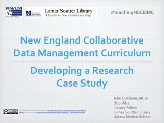 Developing a Research
Case Study
Julie Goldman, MLIS
@jgolds2
Library Fellow
Lamar Soutter Library
UMass Medical School
New England Collaborative
Data Management Curriculum
Scientific Research Data Management by Lamar Soutter Library, University of Massachusetts Medical
School is licensed under a Creative Commons Attribution-NonCommercial 4.0 International License
#teachingNECDMC
 