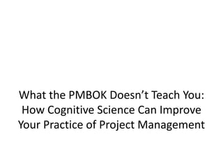 What the PMBOK Doesn’t Teach You:
 How Cognitive Science Can Improve
Your Practice of Project Management
 