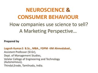 NEUROSCIENCE &
CONSUMER BEHAVIOUR
How companies use science to sell?
A Marketing Perspective…
Prepared by
Logesh Kumar.S B.Sc., MBA., FDPM -IIM Ahmedabad.,
Assistant Professor (Sl.Gr),
Dept. of Management Studies,
Velalar College of Engineering and Technology
(Autonomous),
Thindal,Erode, Tamilnadu, India.
 