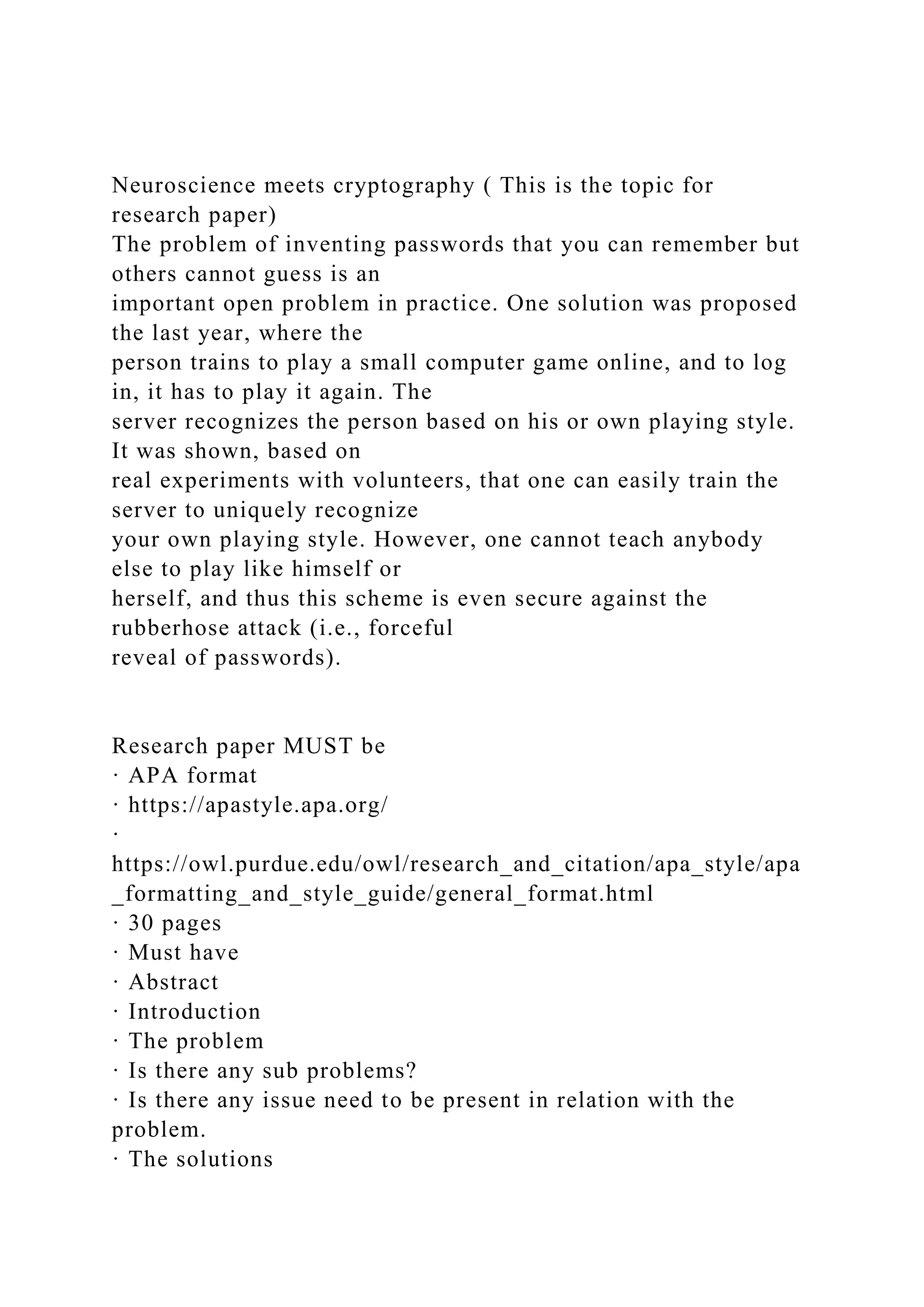 Neuroscience meets cryptography ( This is the topic for
research paper)
The problem of inventing passwords that you can remember but
others cannot guess is an
important open problem in practice. One solution was proposed
the last year, where the
person trains to play a small computer game online, and to log
in, it has to play it again. The
server recognizes the person based on his or own playing style.
It was shown, based on
real experiments with volunteers, that one can easily train the
server to uniquely recognize
your own playing style. However, one cannot teach anybody
else to play like himself or
herself, and thus this scheme is even secure against the
rubberhose attack (i.e., forceful
reveal of passwords).
Research paper MUST be
· APA format
· https://apastyle.apa.org/
·
https://owl.purdue.edu/owl/research_and_citation/apa_style/apa
_formatting_and_style_guide/general_format.html
· 30 pages
· Must have
· Abstract
· Introduction
· The problem
· Is there any sub problems?
· Is there any issue need to be present in relation with the
problem.
· The solutions
 