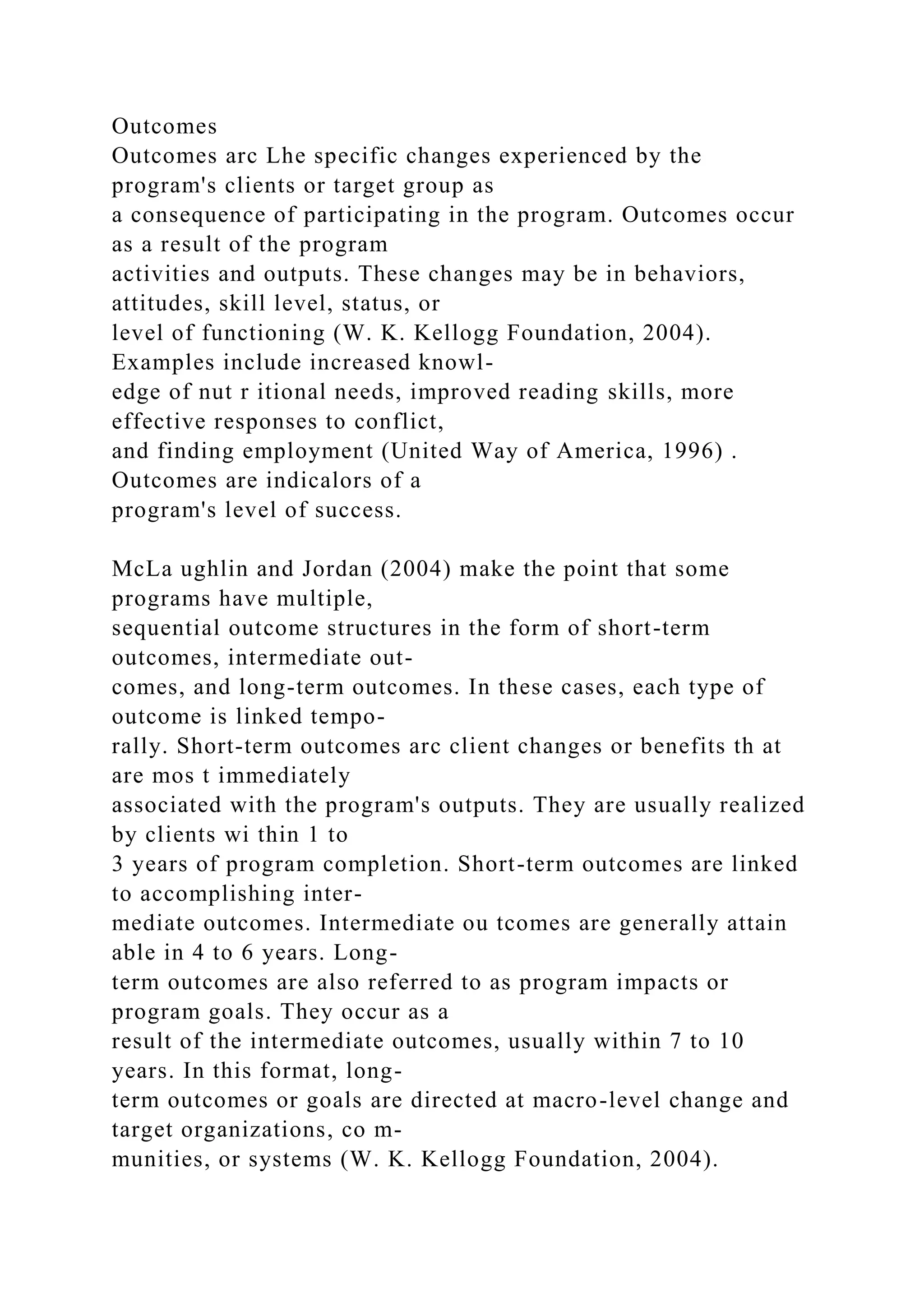 Outcomes
Outcomes arc Lhe specific changes experienced by the
program's clients or target group as
a consequence of participating in the program. Outcomes occur
as a result of the program
activities and outputs. These changes may be in behaviors,
attitudes, skill level, status, or
level of functioning (W. K. Kellogg Foundation, 2004).
Examples include increased knowl-
edge of nut r itional needs, improved reading skills, more
effective responses to conflict,
and finding employment (United Way of America, 1996) .
Outcomes are indicalors of a
program's level of success.
McLa ughlin and Jordan (2004) make the point that some
programs have multiple,
sequential outcome structures in the form of short-term
outcomes, intermediate out-
comes, and long-term outcomes. In these cases, each type of
outcome is linked tempo-
rally. Short-term outcomes arc client changes or benefits th at
are mos t immediately
associated with the program's outputs. They are usually realized
by clients wi thin 1 to
3 years of program completion. Short-term outcomes are linked
to accomplishing inter-
mediate outcomes. Intermediate ou tcomes are generally attain
able in 4 to 6 years. Long-
term outcomes are also referred to as program impacts or
program goals. They occur as a
result of the intermediate outcomes, usually within 7 to 10
years. In this format, long-
term outcomes or goals are directed at macro-level change and
target organizations, co m-
munities, or systems (W. K. Kellogg Foundation, 2004).
 