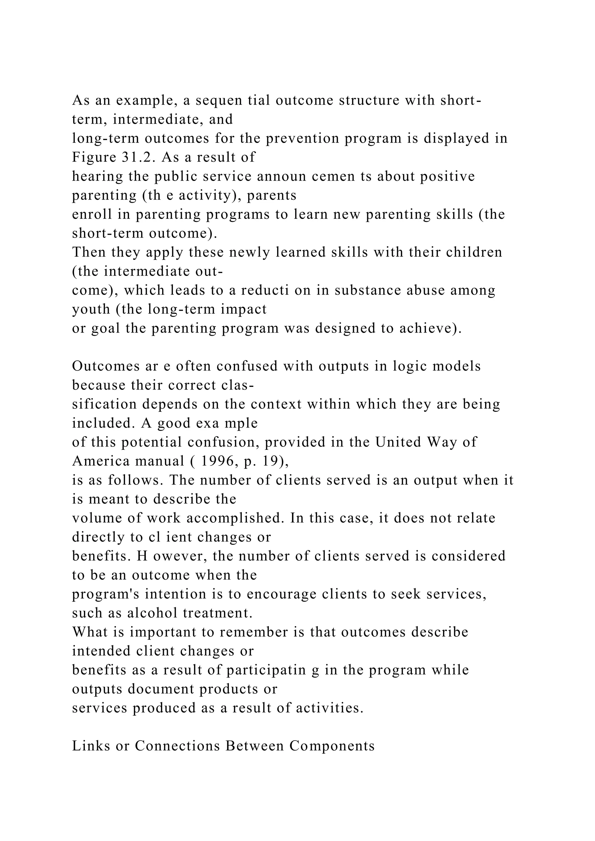 As an example, a sequen tial outcome structure with short-
term, intermediate, and
long-term outcomes for the prevention program is displayed in
Figure 31.2. As a result of
hearing the public service announ cemen ts about positive
parenting (th e activity), parents
enroll in parenting programs to learn new parenting skills (the
short-term outcome).
Then they apply these newly learned skills with their children
(the intermediate out-
come), which leads to a reducti on in substance abuse among
youth (the long-term impact
or goal the parenting program was designed to achieve).
Outcomes ar e often confused with outputs in logic models
because their correct clas-
sification depends on the context within which they are being
included. A good exa mple
of this potential confusion, provided in the United Way of
America manual ( 1996, p. 19),
is as follows. The number of clients served is an output when it
is meant to describe the
volume of work accomplished. In this case, it does not relate
directly to cl ient changes or
benefits. H owever, the number of clients served is considered
to be an outcome when the
program's intention is to encourage clients to seek services,
such as alcohol treatment.
What is important to remember is that outcomes describe
intended client changes or
benefits as a result of participatin g in the program while
outputs document products or
services produced as a result of activities.
Links or Connections Between Components
 