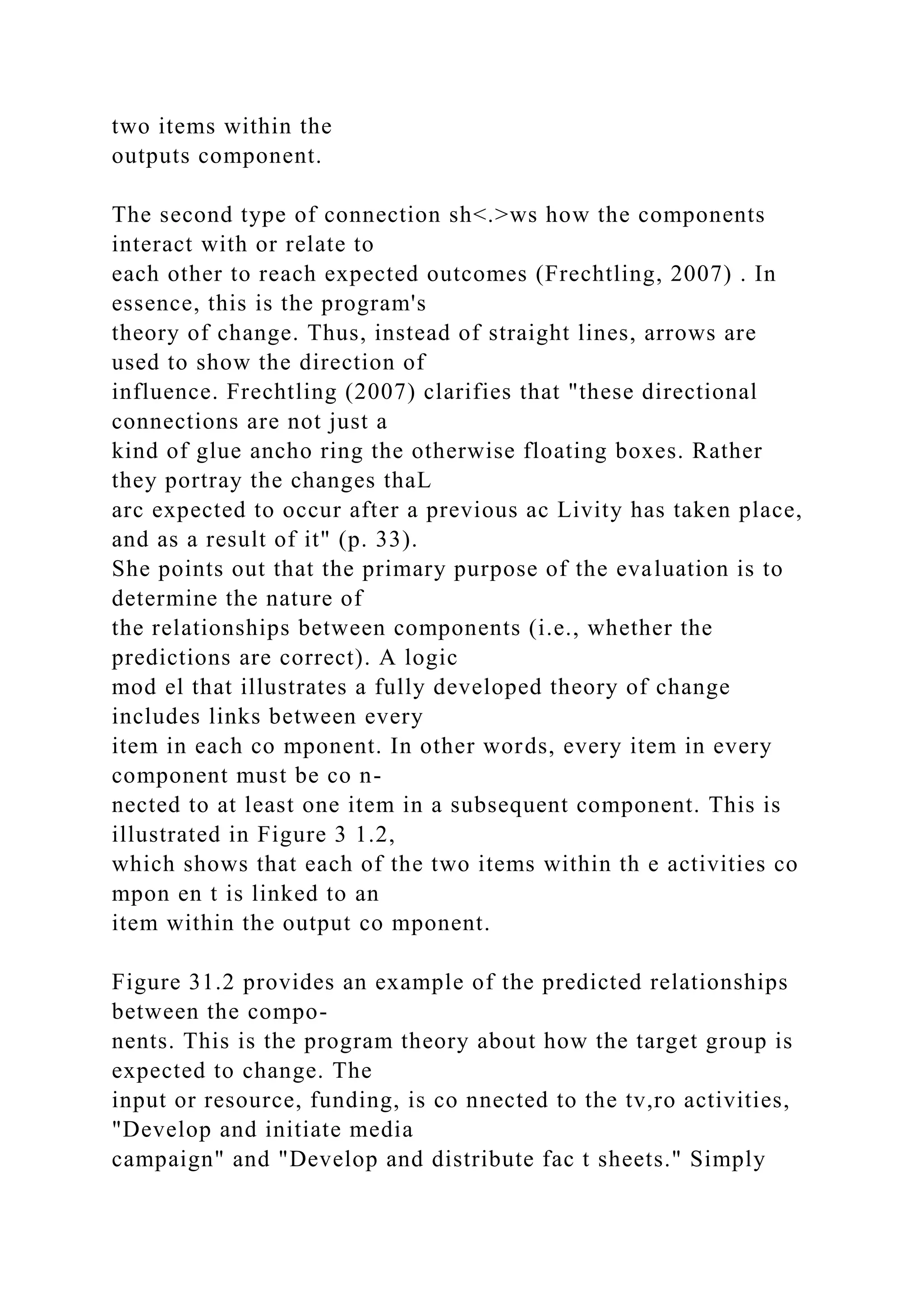 two items within the
outputs component.
The second type of connection sh<.>ws how the components
interact with or relate to
each other to reach expected outcomes (Frechtling, 2007) . In
essence, this is the program's
theory of change. Thus, instead of straight lines, arrows are
used to show the direction of
influence. Frechtling (2007) clarifies that "these directional
connections are not just a
kind of glue ancho ring the otherwise floating boxes. Rather
they portray the changes thaL
arc expected to occur after a previous ac Livity has taken place,
and as a result of it" (p. 33).
She points out that the primary purpose of the evaluation is to
determine the nature of
the relationships between components (i.e., whether the
predictions are correct). A logic
mod el that illustrates a fully developed theory of change
includes links between every
item in each co mponent. In other words, every item in every
component must be co n-
nected to at least one item in a subsequent component. This is
illustrated in Figure 3 1.2,
which shows that each of the two items within th e activities co
mpon en t is linked to an
item within the output co mponent.
Figure 31.2 provides an example of the predicted relationships
between the compo-
nents. This is the program theory about how the target group is
expected to change. The
input or resource, funding, is co nnected to the tv,ro activities,
"Develop and initiate media
campaign" and "Develop and distribute fac t sheets." Simply
 