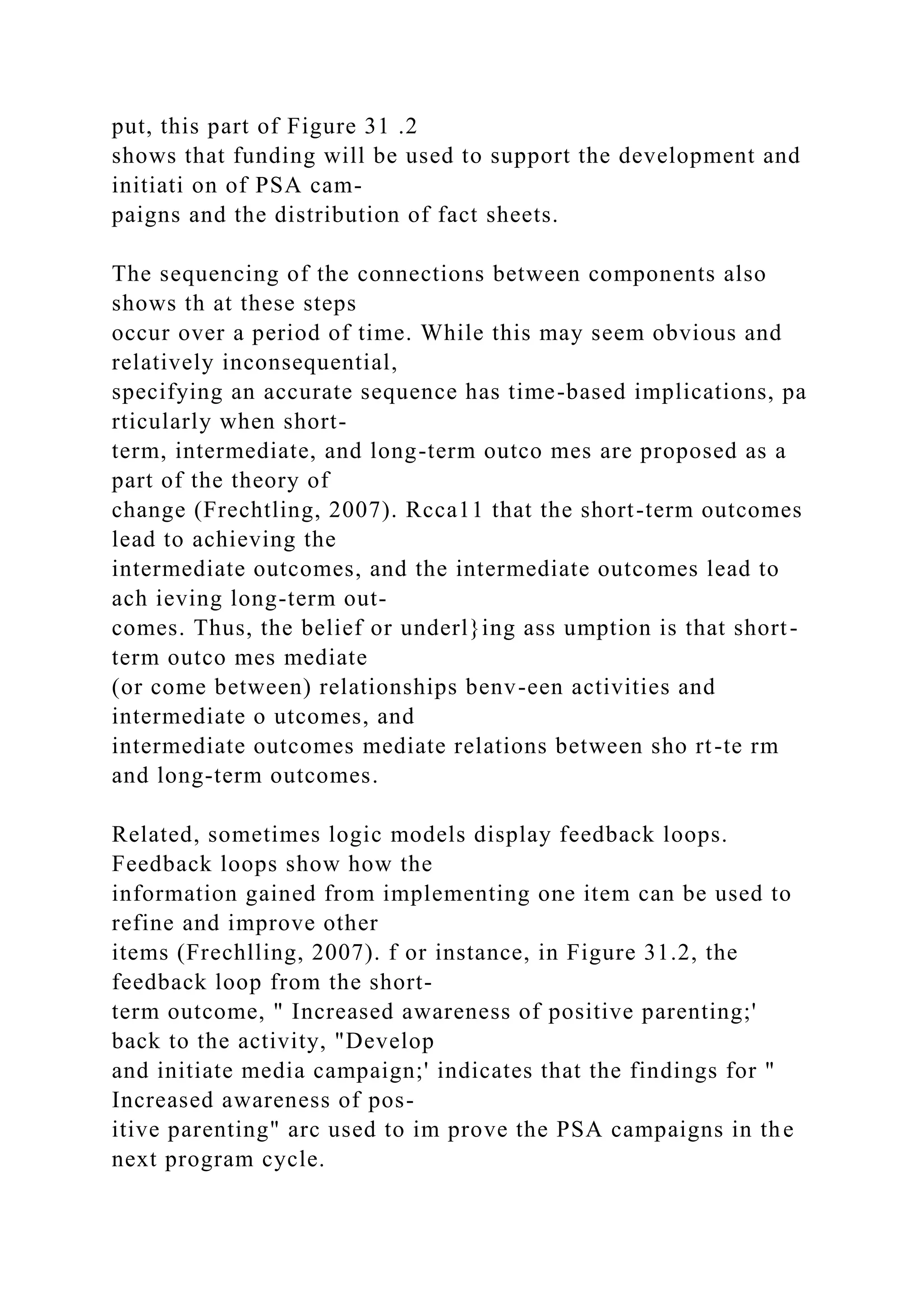 put, this part of Figure 31 .2
shows that funding will be used to support the development and
initiati on of PSA cam-
paigns and the distribution of fact sheets.
The sequencing of the connections between components also
shows th at these steps
occur over a period of time. While this may seem obvious and
relatively inconsequential,
specifying an accurate sequence has time-based implications, pa
rticularly when short-
term, intermediate, and long-term outco mes are proposed as a
part of the theory of
change (Frechtling, 2007). Rcca11 that the short-term outcomes
lead to achieving the
intermediate outcomes, and the intermediate outcomes lead to
ach ieving long-term out-
comes. Thus, the belief or underl}ing ass umption is that short-
term outco mes mediate
(or come between) relationships benv-een activities and
intermediate o utcomes, and
intermediate outcomes mediate relations between sho rt-te rm
and long-term outcomes.
Related, sometimes logic models display feedback loops.
Feedback loops show how the
information gained from implementing one item can be used to
refine and improve other
items (Frechlling, 2007). f or instance, in Figure 31.2, the
feedback loop from the short-
term outcome, " Increased awareness of positive parenting;'
back to the activity, "Develop
and initiate media campaign;' indicates that the findings for "
Increased awareness of pos-
itive parenting" arc used to im prove the PSA campaigns in the
next program cycle.
 