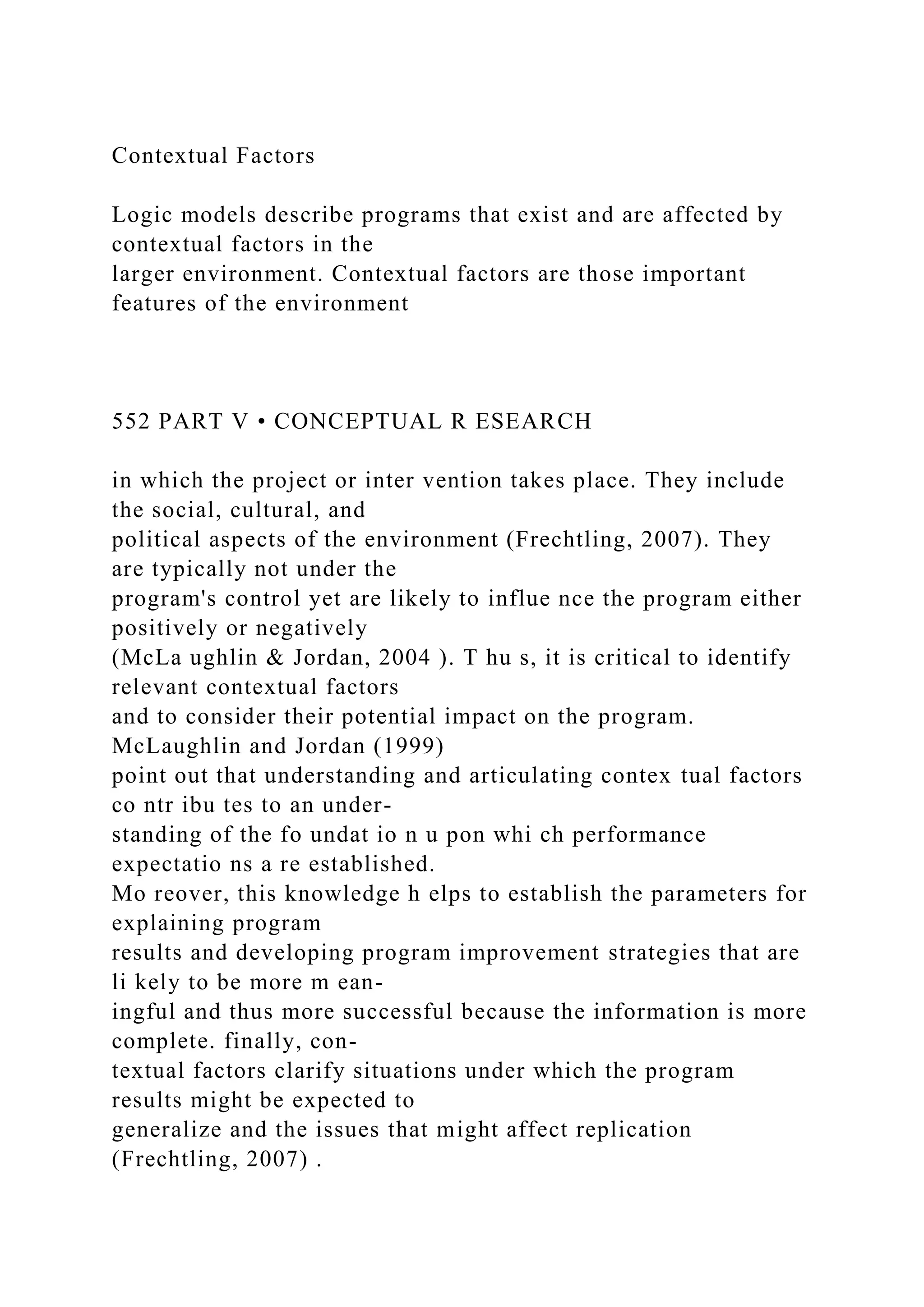 Contextual Factors
Logic models describe programs that exist and are affected by
contextual factors in the
larger environment. Contextual factors are those important
features of the environment
552 PART V • CONCEPTUAL R ESEARCH
in which the project or inter vention takes place. They include
the social, cultural, and
political aspects of the environment (Frechtling, 2007). They
are typically not under the
program's control yet are likely to influe nce the program either
positively or negatively
(McLa ughlin & Jordan, 2004 ). T hu s, it is critical to identify
relevant contextual factors
and to consider their potential impact on the program.
McLaughlin and Jordan (1999)
point out that understanding and articulating contex tual factors
co ntr ibu tes to an under-
standing of the fo undat io n u pon whi ch performance
expectatio ns a re established.
Mo reover, this knowledge h elps to establish the parameters for
explaining program
results and developing program improvement strategies that are
li kely to be more m ean-
ingful and thus more successful because the information is more
complete. finally, con-
textual factors clarify situations under which the program
results might be expected to
generalize and the issues that might affect replication
(Frechtling, 2007) .
 