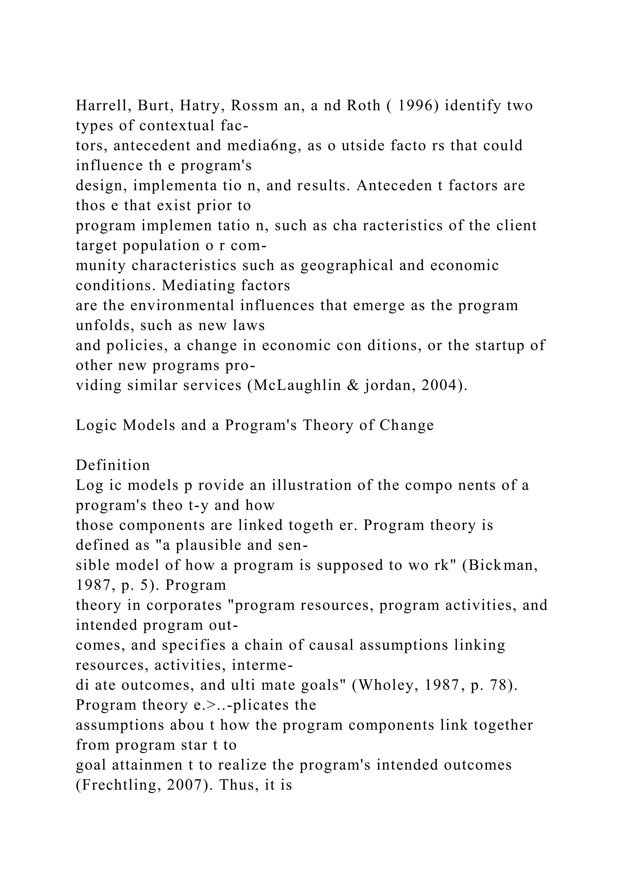 Harrell, Burt, Hatry, Rossm an, a nd Roth ( 1996) identify two
types of contextual fac-
tors, antecedent and media6ng, as o utside facto rs that could
influence th e program's
design, implementa tio n, and results. Anteceden t factors are
thos e that exist prior to
program implemen tatio n, such as cha racteristics of the client
target population o r com-
munity characteristics such as geographical and economic
conditions. Mediating factors
are the environmental influences that emerge as the program
unfolds, such as new laws
and policies, a change in economic con ditions, or the startup of
other new programs pro-
viding similar services (McLaughlin & jordan, 2004).
Logic Models and a Program's Theory of Change
Definition
Log ic models p rovide an illustration of the compo nents of a
program's theo t-y and how
those components are linked togeth er. Program theory is
defined as "a plausible and sen-
sible model of how a program is supposed to wo rk" (Bickman,
1987, p. 5). Program
theory in corporates "program resources, program activities, and
intended program out-
comes, and specifies a chain of causal assumptions linking
resources, activities, interme-
di ate outcomes, and ulti mate goals" (Wholey, 1987, p. 78).
Program theory e.>..-plicates the
assumptions abou t how the program components link together
from program star t to
goal attainmen t to realize the program's intended outcomes
(Frechtling, 2007). Thus, it is
 