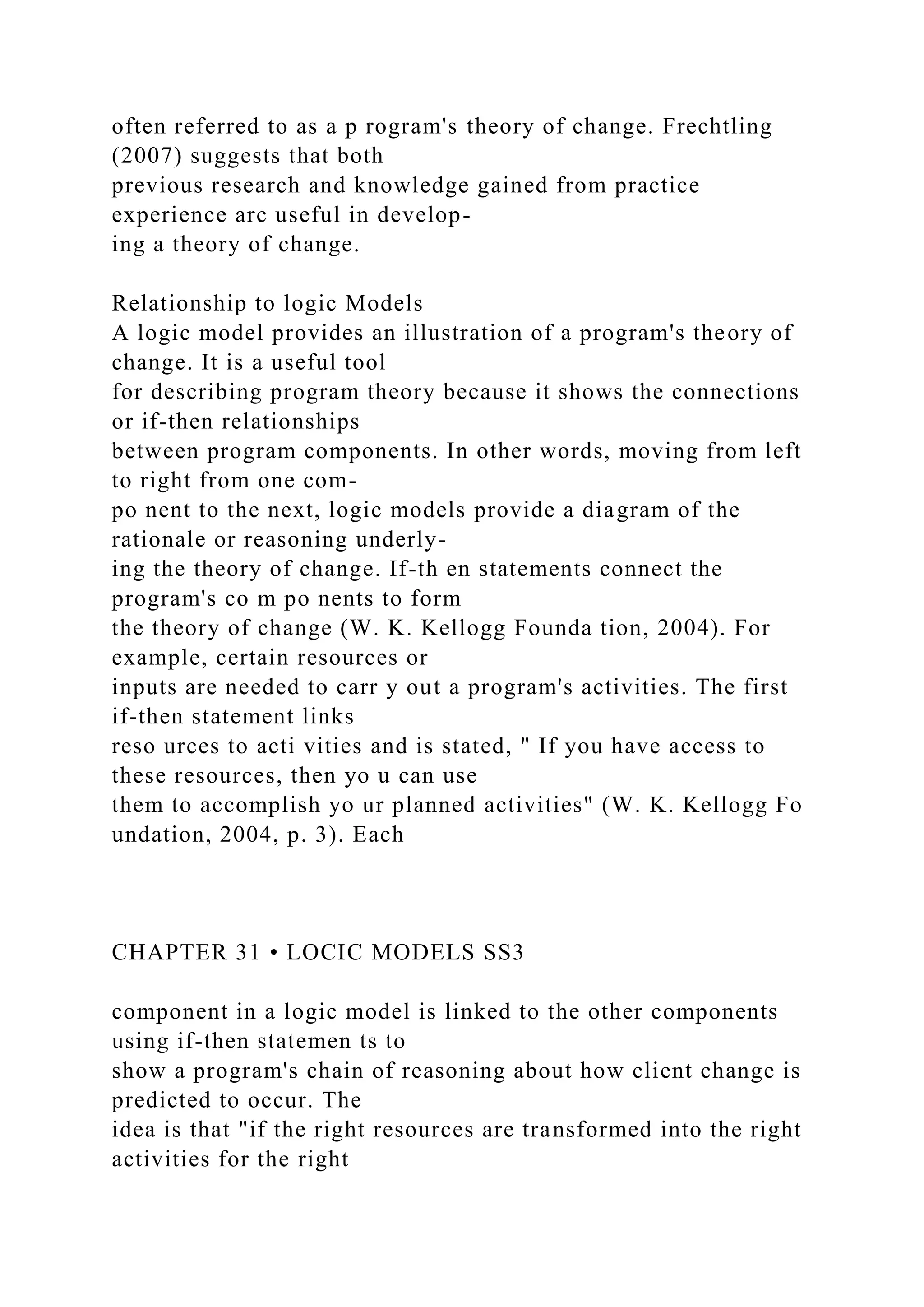 often referred to as a p rogram's theory of change. Frechtling
(2007) suggests that both
previous research and knowledge gained from practice
experience arc useful in develop-
ing a theory of change.
Relationship to logic Models
A logic model provides an illustration of a program's theory of
change. It is a useful tool
for describing program theory because it shows the connections
or if-then relationships
between program components. In other words, moving from left
to right from one com-
po nent to the next, logic models provide a diagram of the
rationale or reasoning underly-
ing the theory of change. If-th en statements connect the
program's co m po nents to form
the theory of change (W. K. Kellogg Founda tion, 2004). For
example, certain resources or
inputs are needed to carr y out a program's activities. The first
if-then statement links
reso urces to acti vities and is stated, " If you have access to
these resources, then yo u can use
them to accomplish yo ur planned activities" (W. K. Kellogg Fo
undation, 2004, p. 3). Each
CHAPTER 31 • LOCIC MODELS SS3
component in a logic model is linked to the other components
using if-then statemen ts to
show a program's chain of reasoning about how client change is
predicted to occur. The
idea is that "if the right resources are transformed into the right
activities for the right
 