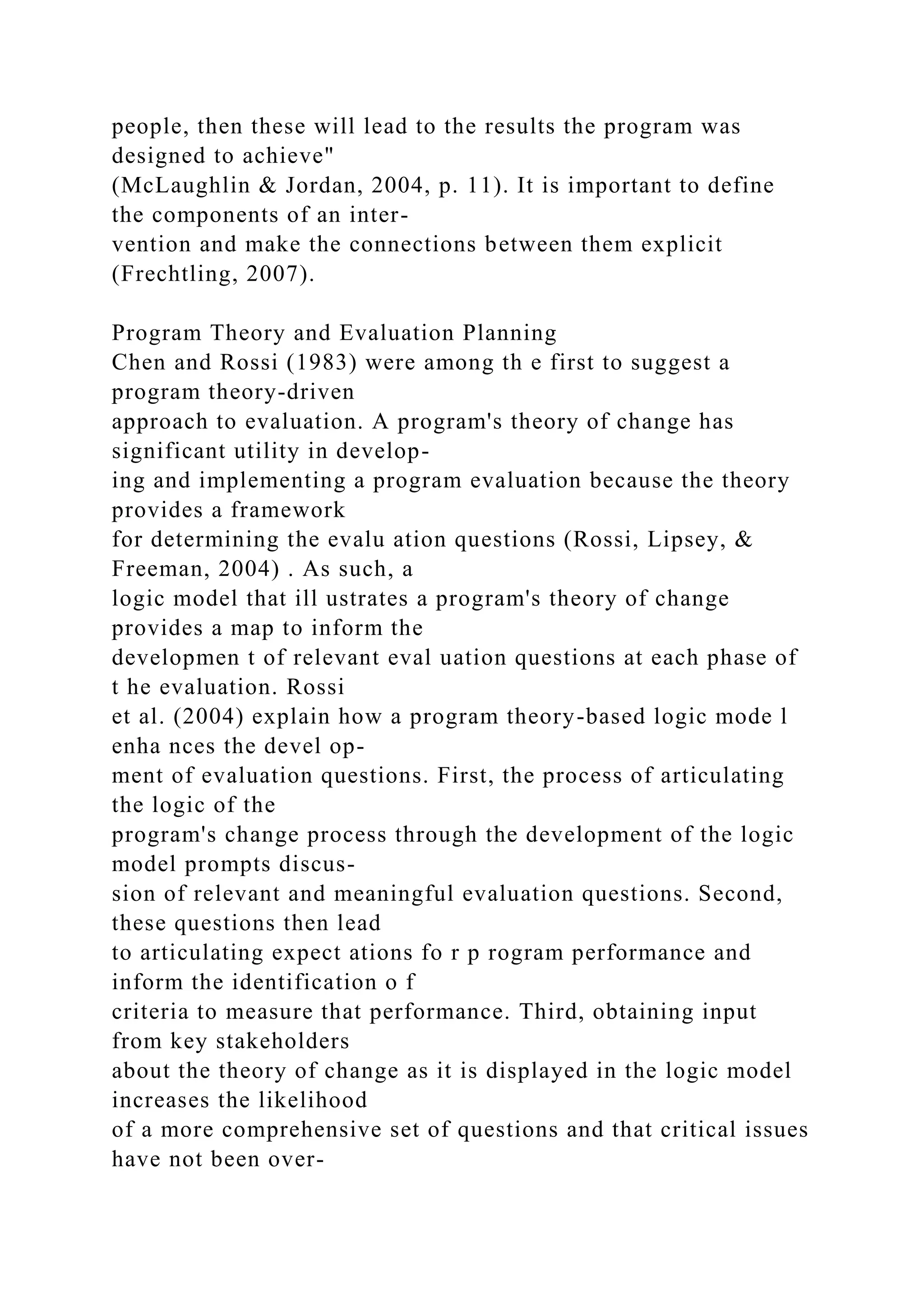 people, then these will lead to the results the program was
designed to achieve"
(McLaughlin & Jordan, 2004, p. 11). It is important to define
the components of an inter-
vention and make the connections between them explicit
(Frechtling, 2007).
Program Theory and Evaluation Planning
Chen and Rossi (1983) were among th e first to suggest a
program theory-driven
approach to evaluation. A program's theory of change has
significant utility in develop-
ing and implementing a program evaluation because the theory
provides a framework
for determining the evalu ation questions (Rossi, Lipsey, &
Freeman, 2004) . As such, a
logic model that ill ustrates a program's theory of change
provides a map to inform the
developmen t of relevant eval uation questions at each phase of
t he evaluation. Rossi
et al. (2004) explain how a program theory-based logic mode l
enha nces the devel op-
ment of evaluation questions. First, the process of articulating
the logic of the
program's change process through the development of the logic
model prompts discus-
sion of relevant and meaningful evaluation questions. Second,
these questions then lead
to articulating expect ations fo r p rogram performance and
inform the identification o f
criteria to measure that performance. Third, obtaining input
from key stakeholders
about the theory of change as it is displayed in the logic model
increases the likelihood
of a more comprehensive set of questions and that critical issues
have not been over-
 