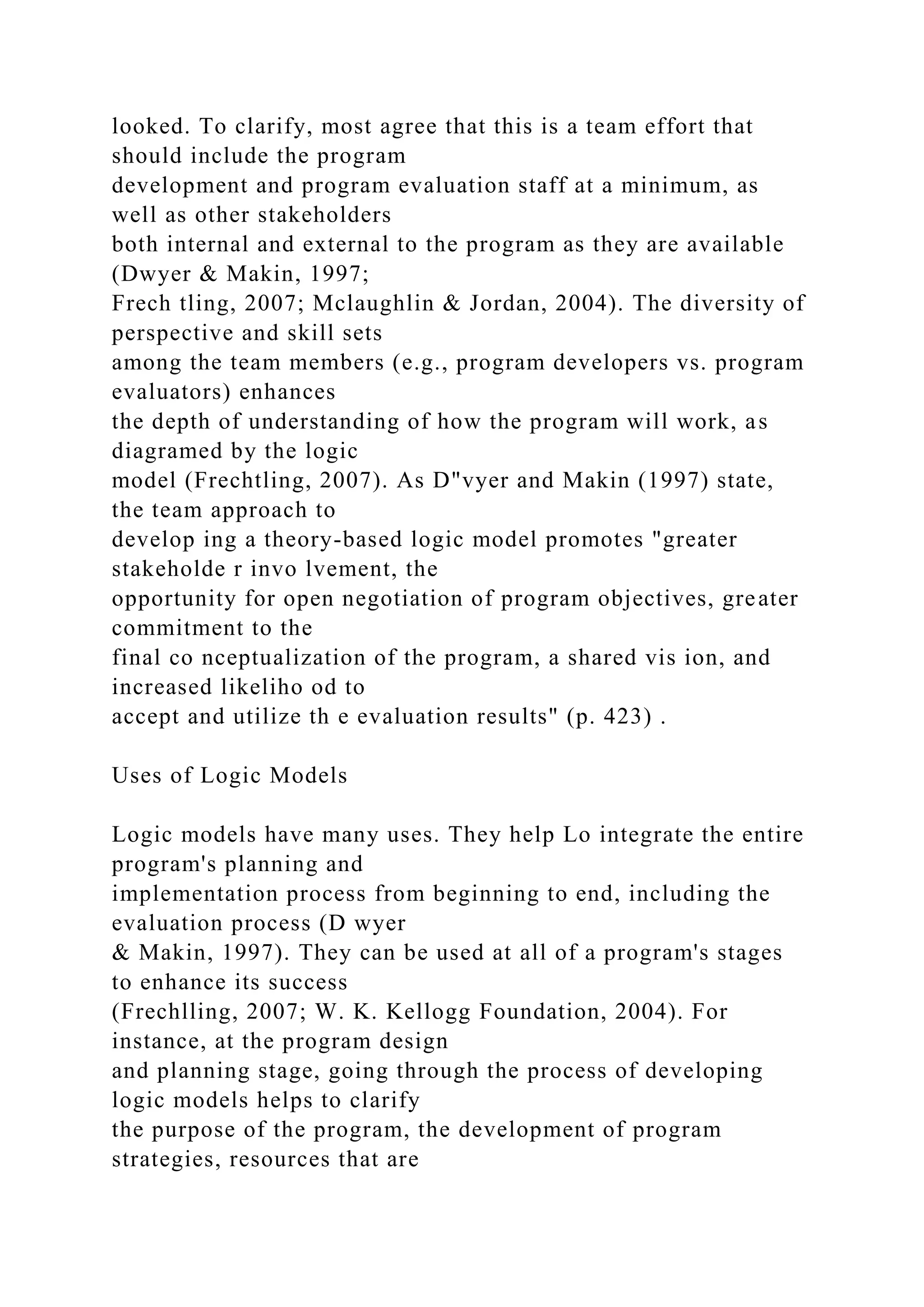 looked. To clarify, most agree that this is a team effort that
should include the program
development and program evaluation staff at a minimum, as
well as other stakeholders
both internal and external to the program as they are available
(Dwyer & Makin, 1997;
Frech tling, 2007; Mclaughlin & Jordan, 2004). The diversity of
perspective and skill sets
among the team members (e.g., program developers vs. program
evaluators) enhances
the depth of understanding of how the program will work, as
diagramed by the logic
model (Frechtling, 2007). As D"vyer and Makin (1997) state,
the team approach to
develop ing a theory-based logic model promotes "greater
stakeholde r invo lvement, the
opportunity for open negotiation of program objectives, greater
commitment to the
final co nceptualization of the program, a shared vis ion, and
increased likeliho od to
accept and utilize th e evaluation results" (p. 423) .
Uses of Logic Models
Logic models have many uses. They help Lo integrate the entire
program's planning and
implementation process from beginning to end, including the
evaluation process (D wyer
& Makin, 1997). They can be used at all of a program's stages
to enhance its success
(Frechlling, 2007; W. K. Kellogg Foundation, 2004). For
instance, at the program design
and planning stage, going through the process of developing
logic models helps to clarify
the purpose of the program, the development of program
strategies, resources that are
 