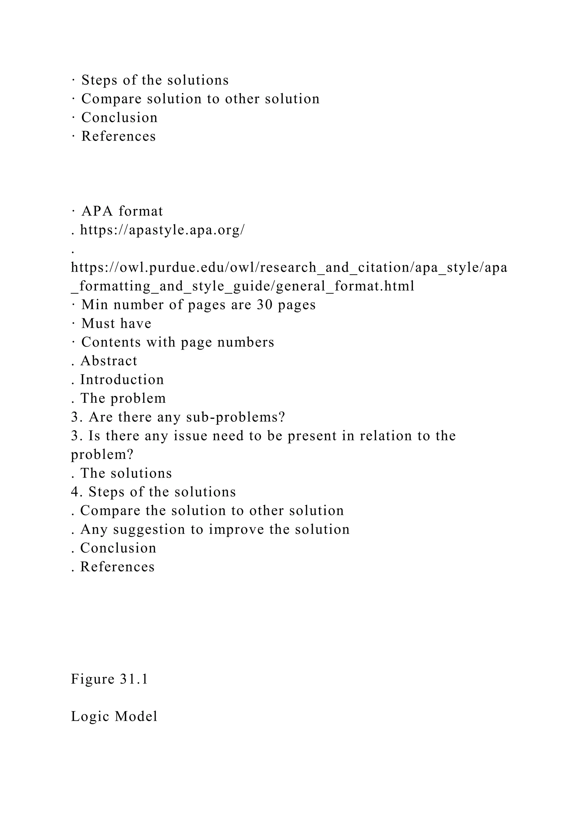 · Steps of the solutions
· Compare solution to other solution
· Conclusion
· References
· APA format
. https://apastyle.apa.org/
.
https://owl.purdue.edu/owl/research_and_citation/apa_style/apa
_formatting_and_style_guide/general_format.html
· Min number of pages are 30 pages
· Must have
· Contents with page numbers
. Abstract
. Introduction
. The problem
3. Are there any sub-problems?
3. Is there any issue need to be present in relation to the
problem?
. The solutions
4. Steps of the solutions
. Compare the solution to other solution
. Any suggestion to improve the solution
. Conclusion
. References
Figure 31.1
Logic Model
 
