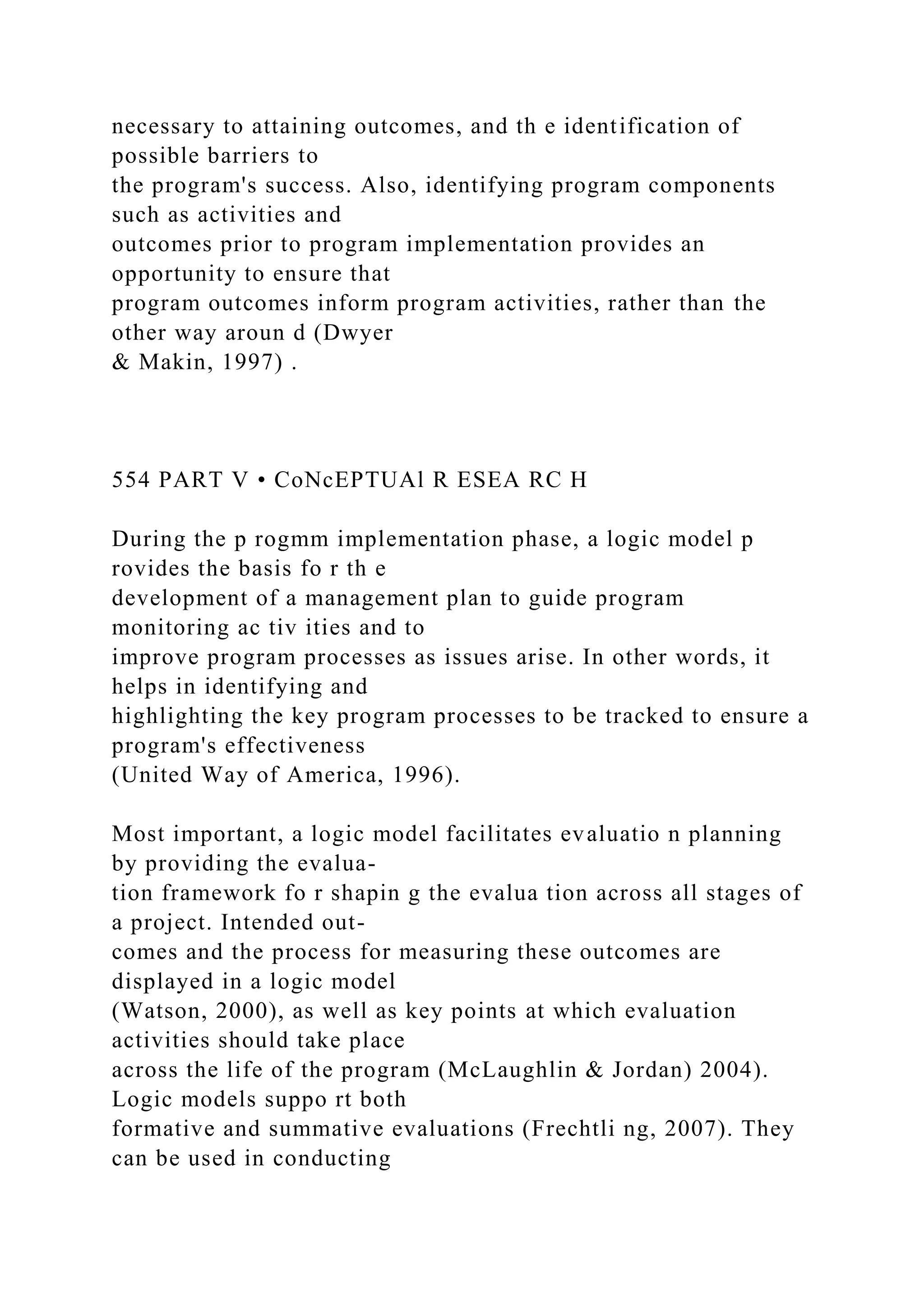 necessary to attaining outcomes, and th e identification of
possible barriers to
the program's success. Also, identifying program components
such as activities and
outcomes prior to program implementation provides an
opportunity to ensure that
program outcomes inform program activities, rather than the
other way aroun d (Dwyer
& Makin, 1997) .
554 PART V • CoNcEPTUAl R ESEA RC H
During the p rogmm implementation phase, a logic model p
rovides the basis fo r th e
development of a management plan to guide program
monitoring ac tiv ities and to
improve program processes as issues arise. In other words, it
helps in identifying and
highlighting the key program processes to be tracked to ensure a
program's effectiveness
(United Way of America, 1996).
Most important, a logic model facilitates evaluatio n planning
by providing the evalua-
tion framework fo r shapin g the evalua tion across all stages of
a project. Intended out-
comes and the process for measuring these outcomes are
displayed in a logic model
(Watson, 2000), as well as key points at which evaluation
activities should take place
across the life of the program (McLaughlin & Jordan) 2004).
Logic models suppo rt both
formative and summative evaluations (Frechtli ng, 2007). They
can be used in conducting
 