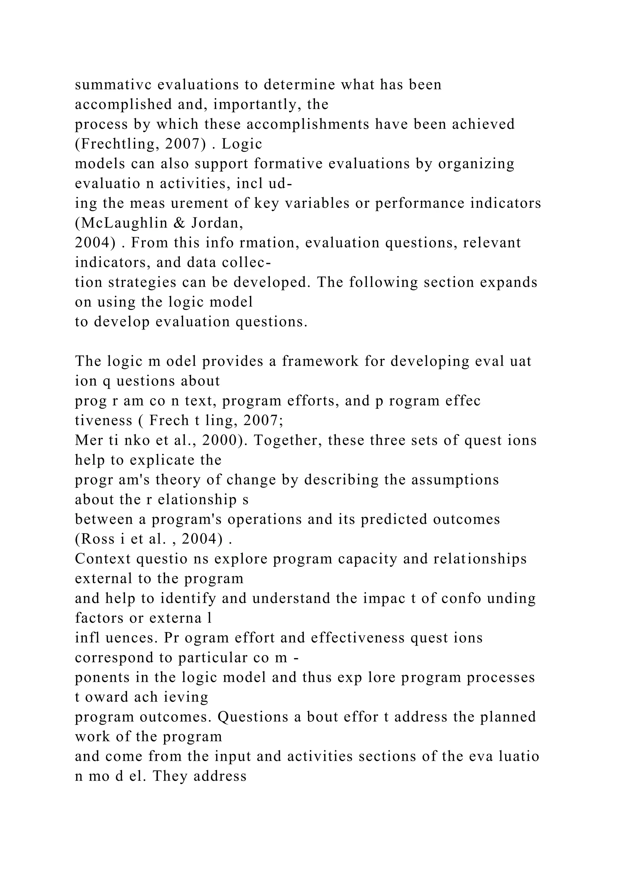 summativc evaluations to determine what has been
accomplished and, importantly, the
process by which these accomplishments have been achieved
(Frechtling, 2007) . Logic
models can also support formative evaluations by organizing
evaluatio n activities, incl ud-
ing the meas urement of key variables or performance indicators
(McLaughlin & Jordan,
2004) . From this info rmation, evaluation questions, relevant
indicators, and data collec-
tion strategies can be developed. The following section expands
on using the logic model
to develop evaluation questions.
The logic m odel provides a framework for developing eval uat
ion q uestions about
prog r am co n text, program efforts, and p rogram effec
tiveness ( Frech t ling, 2007;
Mer ti nko et al., 2000). Together, these three sets of quest ions
help to explicate the
progr am's theory of change by describing the assumptions
about the r elationship s
between a program's operations and its predicted outcomes
(Ross i et al. , 2004) .
Context questio ns explore program capacity and relationships
external to the program
and help to identify and understand the impac t of confo unding
factors or externa l
infl uences. Pr ogram effort and effectiveness quest ions
correspond to particular co m -
ponents in the logic model and thus exp lore program processes
t oward ach ieving
program outcomes. Questions a bout effor t address the planned
work of the program
and come from the input and activities sections of the eva luatio
n mo d el. They address
 
