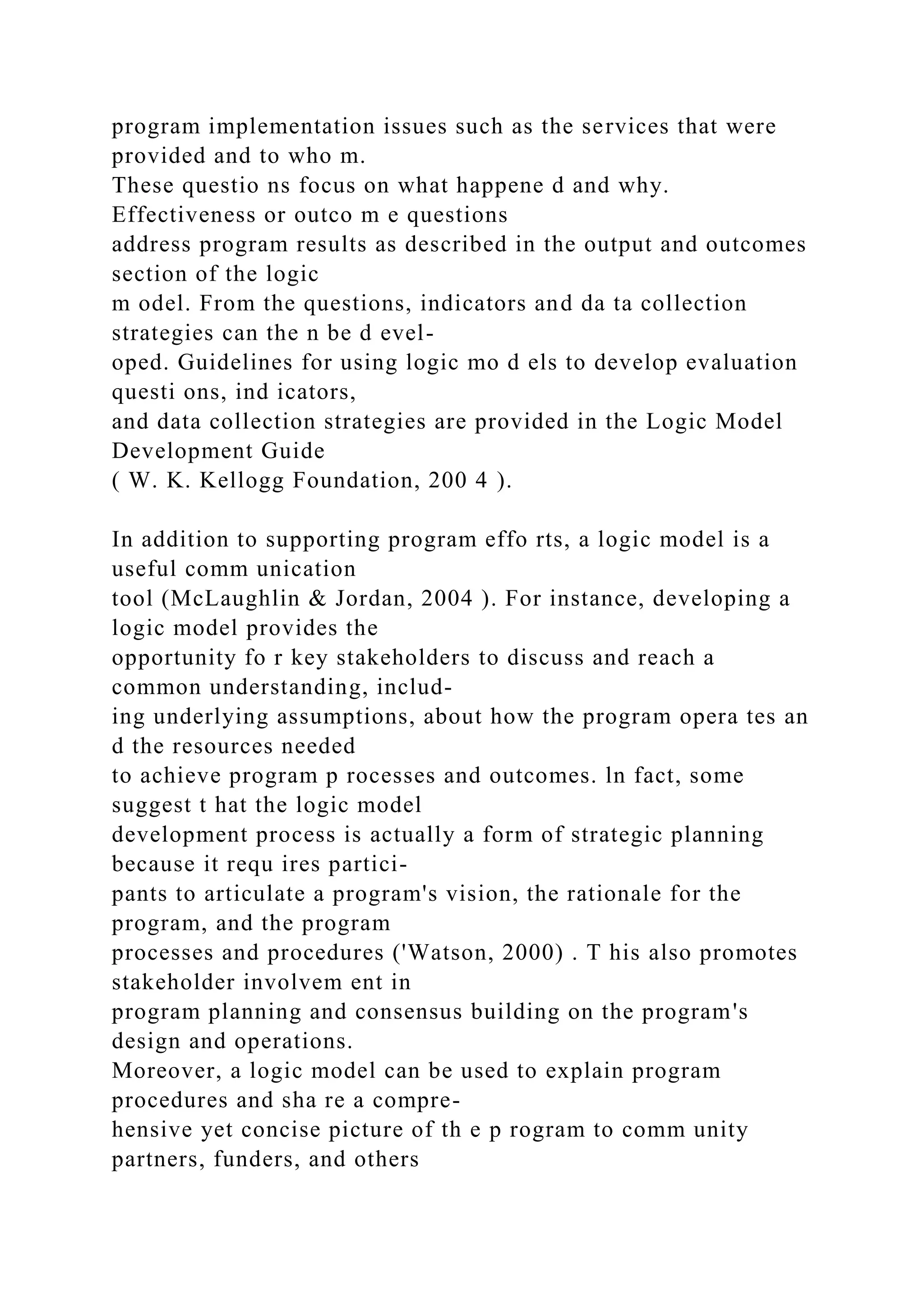 program implementation issues such as the services that were
provided and to who m.
These questio ns focus on what happene d and why.
Effectiveness or outco m e questions
address program results as described in the output and outcomes
section of the logic
m odel. From the questions, indicators and da ta collection
strategies can the n be d evel-
oped. Guidelines for using logic mo d els to develop evaluation
questi ons, ind icators,
and data collection strategies are provided in the Logic Model
Development Guide
( W. K. Kellogg Foundation, 200 4 ).
In addition to supporting program effo rts, a logic model is a
useful comm unication
tool (McLaughlin & Jordan, 2004 ). For instance, developing a
logic model provides the
opportunity fo r key stakeholders to discuss and reach a
common understanding, includ-
ing underlying assumptions, about how the program opera tes an
d the resources needed
to achieve program p rocesses and outcomes. ln fact, some
suggest t hat the logic model
development process is actually a form of strategic planning
because it requ ires partici-
pants to articulate a program's vision, the rationale for the
program, and the program
processes and procedures ('Watson, 2000) . T his also promotes
stakeholder involvem ent in
program planning and consensus building on the program's
design and operations.
Moreover, a logic model can be used to explain program
procedures and sha re a compre-
hensive yet concise picture of th e p rogram to comm unity
partners, funders, and others
 