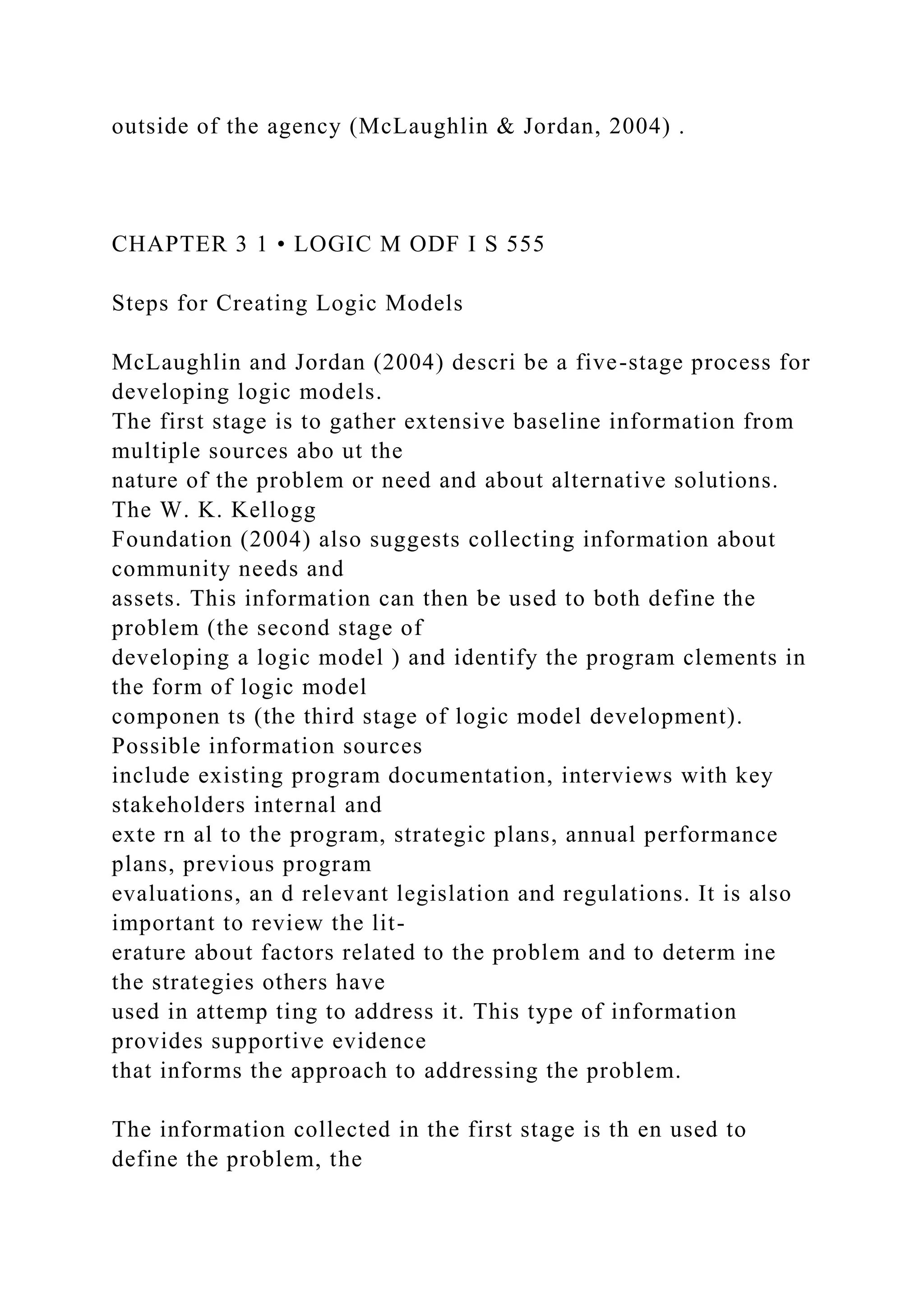 outside of the agency (McLaughlin & Jordan, 2004) .
CHAPTER 3 1 • LOGIC M ODF I S 555
Steps for Creating Logic Models
McLaughlin and Jordan (2004) descri be a five-stage process for
developing logic models.
The first stage is to gather extensive baseline information from
multiple sources abo ut the
nature of the problem or need and about alternative solutions.
The W. K. Kellogg
Foundation (2004) also suggests collecting information about
community needs and
assets. This information can then be used to both define the
problem (the second stage of
developing a logic model ) and identify the program clements in
the form of logic model
componen ts (the third stage of logic model development).
Possible information sources
include existing program documentation, interviews with key
stakeholders internal and
exte rn al to the program, strategic plans, annual performance
plans, previous program
evaluations, an d relevant legislation and regulations. It is also
important to review the lit-
erature about factors related to the problem and to determ ine
the strategies others have
used in attemp ting to address it. This type of information
provides supportive evidence
that informs the approach to addressing the problem.
The information collected in the first stage is th en used to
define the problem, the
 