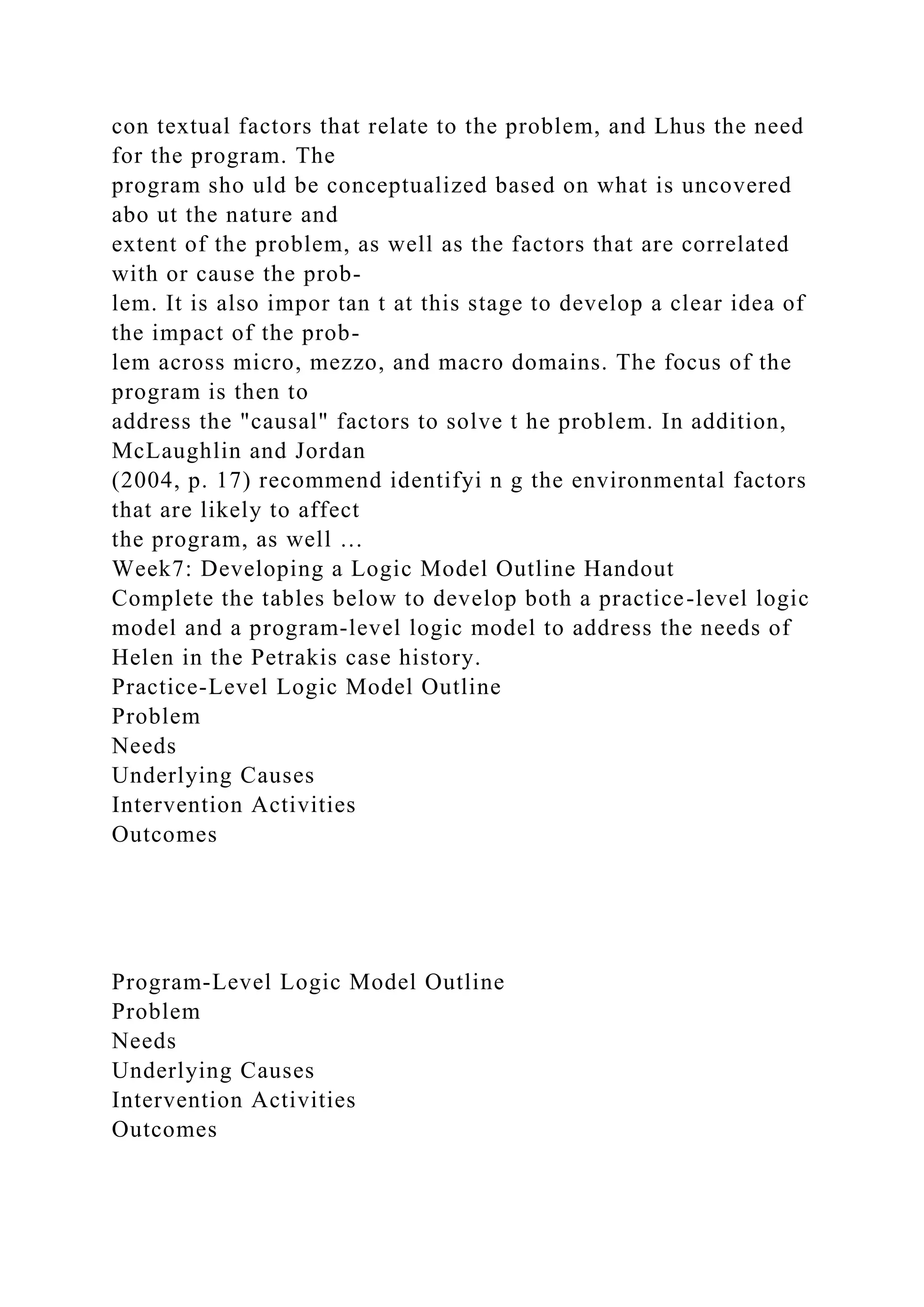 con textual factors that relate to the problem, and Lhus the need
for the program. The
program sho uld be conceptualized based on what is uncovered
abo ut the nature and
extent of the problem, as well as the factors that are correlated
with or cause the prob-
lem. It is also impor tan t at this stage to develop a clear idea of
the impact of the prob-
lem across micro, mezzo, and macro domains. The focus of the
program is then to
address the "causal" factors to solve t he problem. In addition,
McLaughlin and Jordan
(2004, p. 17) recommend identifyi n g the environmental factors
that are likely to affect
the program, as well …
Week7: Developing a Logic Model Outline Handout
Complete the tables below to develop both a practice-level logic
model and a program-level logic model to address the needs of
Helen in the Petrakis case history.
Practice-Level Logic Model Outline
Problem
Needs
Underlying Causes
Intervention Activities
Outcomes
Program-Level Logic Model Outline
Problem
Needs
Underlying Causes
Intervention Activities
Outcomes
 
