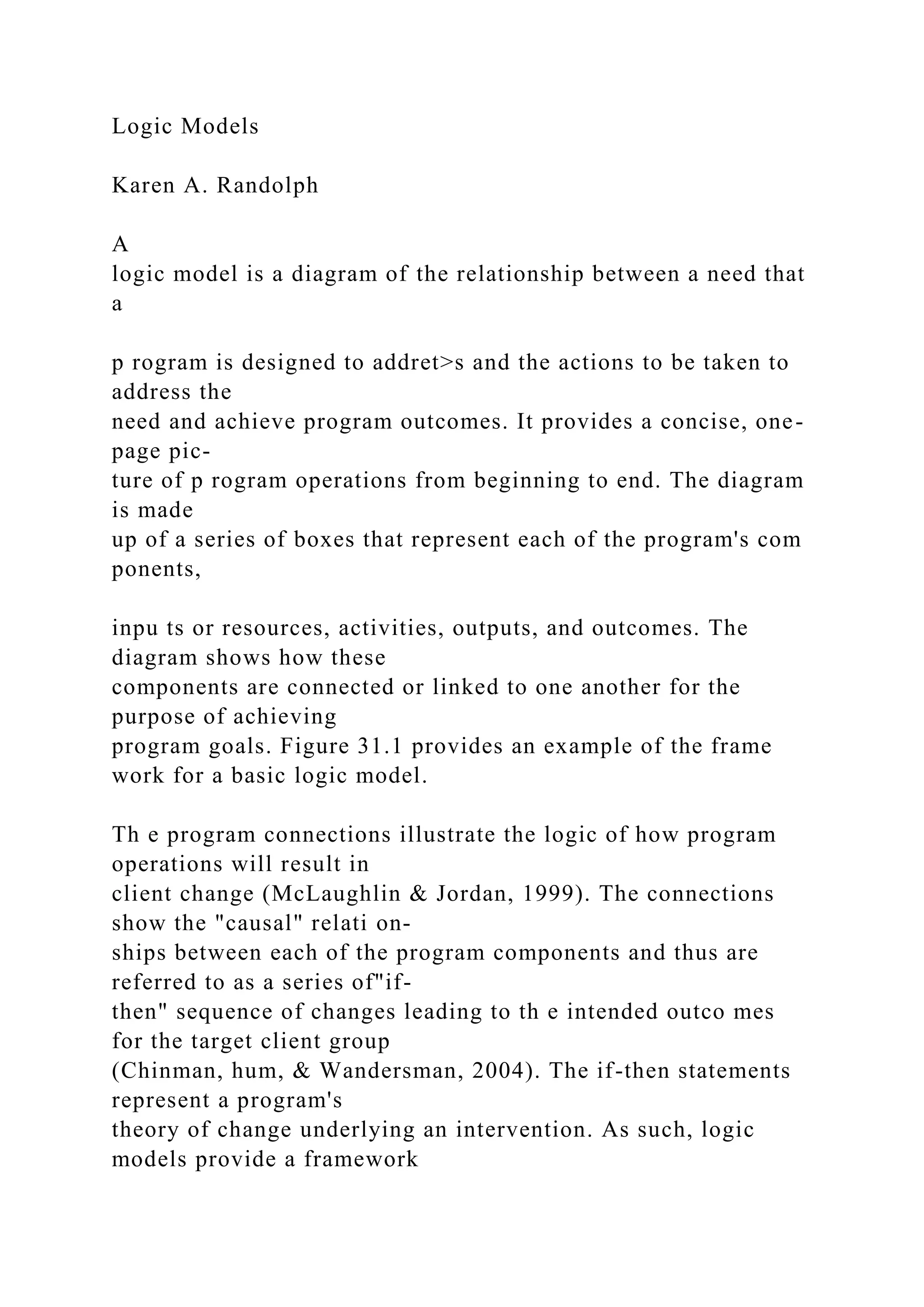Logic Models
Karen A. Randolph
A
logic model is a diagram of the relationship between a need that
a
p rogram is designed to addret>s and the actions to be taken to
address the
need and achieve program outcomes. It provides a concise, one-
page pic-
ture of p rogram operations from beginning to end. The diagram
is made
up of a series of boxes that represent each of the program's com
ponents,
inpu ts or resources, activities, outputs, and outcomes. The
diagram shows how these
components are connected or linked to one another for the
purpose of achieving
program goals. Figure 31.1 provides an example of the frame
work for a basic logic model.
Th e program connections illustrate the logic of how program
operations will result in
client change (McLaughlin & Jordan, 1999). The connections
show the "causal" relati on-
ships between each of the program components and thus are
referred to as a series of"if-
then" sequence of changes leading to th e intended outco mes
for the target client group
(Chinman, hum, & Wandersman, 2004). The if-then statements
represent a program's
theory of change underlying an intervention. As such, logic
models provide a framework
 